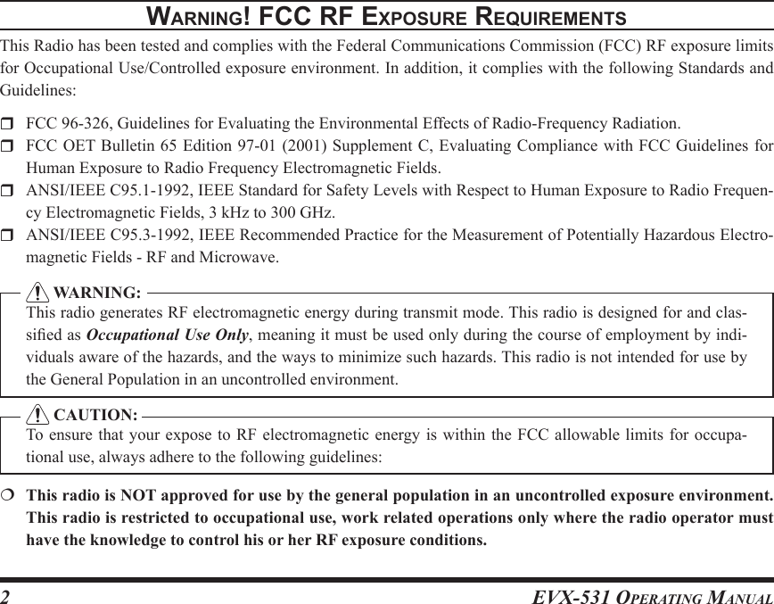 EVX-531 OpErating Manual2WarnIng! Fcc rF ExposurE rEquIrEmEntsThis Radio has been tested and complies with the Federal Communications Commission (FCC) RF exposure limits for Occupational Use/Controlled exposure environment. In addition, it complies with the following Standards and Guidelines:  FCC 96-326, Guidelines for Evaluating the Environmental Effects of Radio-Frequency Radiation.  FCC OET Bulletin 65 Edition 97-01 (2001)  Supplement C, Evaluating Compliance with FCC Guidelines  for Human Exposure to Radio Frequency Electromagnetic Fields.  ANSI/IEEE C95.1-1992, IEEE Standard for Safety Levels with Respect to Human Exposure to Radio Frequen-cy Electromagnetic Fields, 3 kHz to 300 GHz.  ANSI/IEEE C95.3-1992, IEEE Recommended Practice for the Measurement of Potentially Hazardous Electro-magnetic Fields - RF and Microwave.  WARNING:This radio generates RF electromagnetic energy during transmit mode. This radio is designed for and clas-sied as Occupational Use Only, meaning it must be used only during the course of employment by indi-viduals aware of the hazards, and the ways to minimize such hazards. This radio is not intended for use by the General Population in an uncontrolled environment. CAUTION:To ensure that  your expose to RF electromagnetic  energy is within the FCC allowable  limits for occupa-tional use, always adhere to the following guidelines:  This radio is NOT approved for use by the general population in an uncontrolled exposure environment. This radio is restricted to occupational use, work related operations only where the radio operator must have the knowledge to control his or her RF exposure conditions.