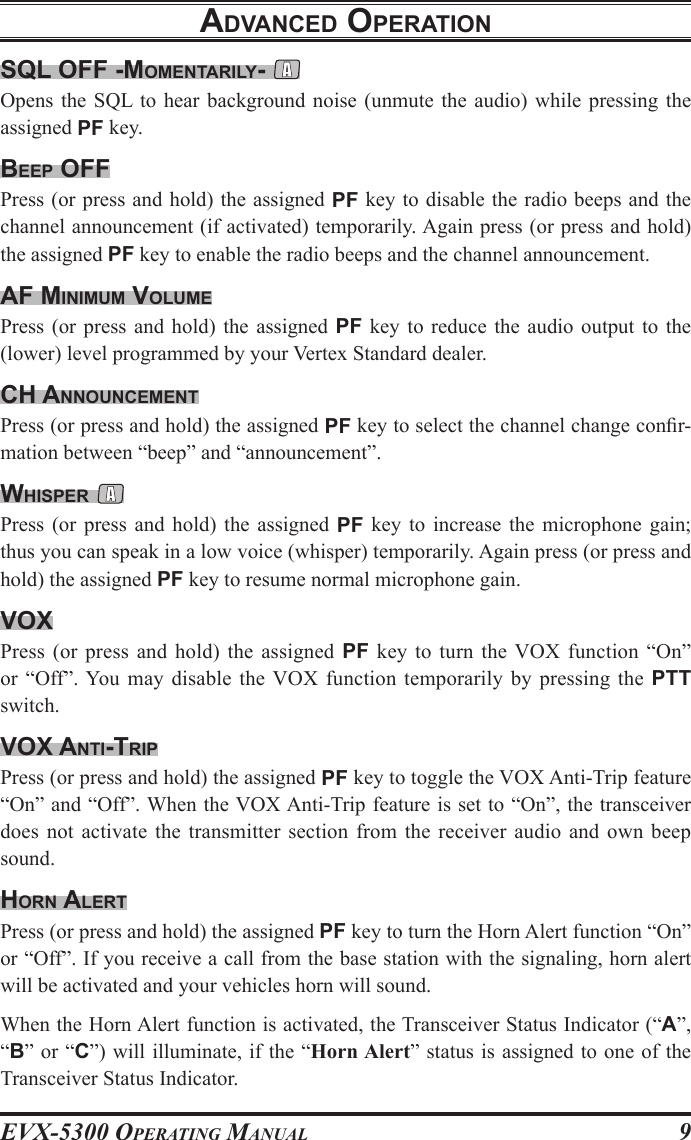 EVX-5300 OpErating Manual9sQl oFF -momentarIly- Opens the SQL to  hear  background noise (unmute  the  audio) while pressing  the assigned PF key.Beep oFFPress (or press and hold) the assigned PF key to disable the radio beeps and the channel announcement (if activated) temporarily. Again press (or press and hold) the assigned PF key to enable the radio beeps and the channel announcement.aF mInImum volumePress  (or press and  hold)  the  assigned PF key  to  reduce  the audio output  to  the (lower) level programmed by your Vertex Standard dealer.cH announcementPress (or press and hold) the assigned PF key to select the channel change conr-mation between “beep” and “announcement”.wHIsper Press  (or  press  and  hold)  the  assigned  PF  key  to  increase  the  microphone  gain; thus you can speak in a low voice (whisper) temporarily. Again press (or press and hold) the assigned PF key to resume normal microphone gain.voXPress  (or  press  and  hold)  the  assigned  PF  key  to  turn  the VOX  function  “On” or  “Off”. You  may  disable  the VOX  function  temporarily  by  pressing  the  PTT switch.voX antI-trIpPress (or press and hold) the assigned PF key to toggle the VOX Anti-Trip feature “On” and “Off”. When the VOX Anti-Trip feature is set to “On”, the transceiver does not activate  the transmitter section  from  the receiver  audio  and own beep sound.Horn alertPress (or press and hold) the assigned PF key to turn the Horn Alert function “On” or “Off”. If you receive a call from the base station with the signaling, horn alert will be activated and your vehicles horn will sound.When the Horn Alert function is activated, the Transceiver Status Indicator (“A”, “B” or “C”) will illuminate, if the “Horn Alert” status is assigned to one of the Transceiver Status Indicator.advanced operatIon