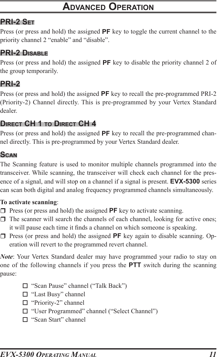 EVX-5300 OpErating Manual11prI-2 setPress (or press and hold) the assigned PF key to toggle the current channel to the priority channel 2 “enable” and “disable”.prI-2 dIsaBlePress (or press and hold) the assigned PF key to disable the priority channel 2 of the group temporarily.prI-2Press (or press and hold) the assigned PF key to recall the pre-programmed PRI-2(Priority-2) Channel directly. This  is pre-programmed  by your Vertex  Standard dealer.dIrect cH 1 to dIrect cH 4Press (or press and hold) the assigned PF key to recall the pre-programmed chan-nel directly. This is pre-programmed by your Vertex Standard dealer.scanThe Scanning feature  is  used to monitor  multiple channels programmed  into  the transceiver. While scanning, the transceiver will check each channel for the pres-ence of a signal, and will stop on a channel if a signal is present. EVX-5300 series can scan both digital and analog frequency programmed channels simultaneously.To activate scanning:  Press (or press and hold) the assigned PF key to activate scanning.  The scanner will search the channels of each channel, looking for active ones; it will pause each time it nds a channel on which someone is speaking.  Press (or press and hold) the assigned PF key again to disable scanning. Op-eration will revert to the programmed revert channel.Note: Your Vertex  Standard dealer may have programmed your radio to  stay  on one  of  the  following  channels  if  you  press  the  PTT  switch  during  the  scanning pause: o  “Scan Pause” channel (“Talk Back”) o  “Last Busy” channel o  “Priority-2” channel o  “User Programmed” channel (“Select Channel”) o  “Scan Start” channeladvanced operatIon