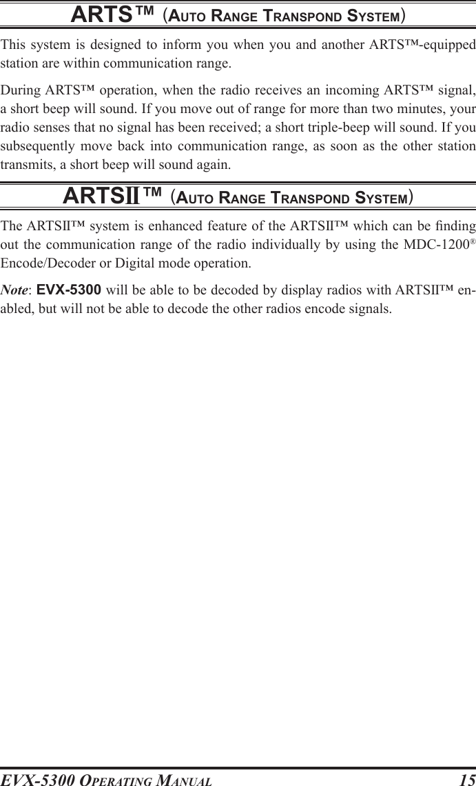 EVX-5300 OpErating Manual15arts™ (auto range transpond system)This system is designed to inform you  when you  and another ARTS™-equipped station are within communication range.During ARTS™ operation, when the radio receives an incoming ARTS™ signal, a short beep will sound. If you move out of range for more than two minutes, your radio senses that no signal has been received; a short triple-beep will sound. If you subsequently  move  back  into  communication range, as soon as the other station transmits, a short beep will sound again.artsII™ (auto range transpond system)The ARTSII™ system is enhanced feature of the ARTSII™ which can be nding out the communication range of the radio individually by using the MDC-1200® Encode/Decoder or Digital mode operation.Note: EVX-5300 will be able to be decoded by display radios with ARTSII™ en-abled, but will not be able to decode the other radios encode signals.