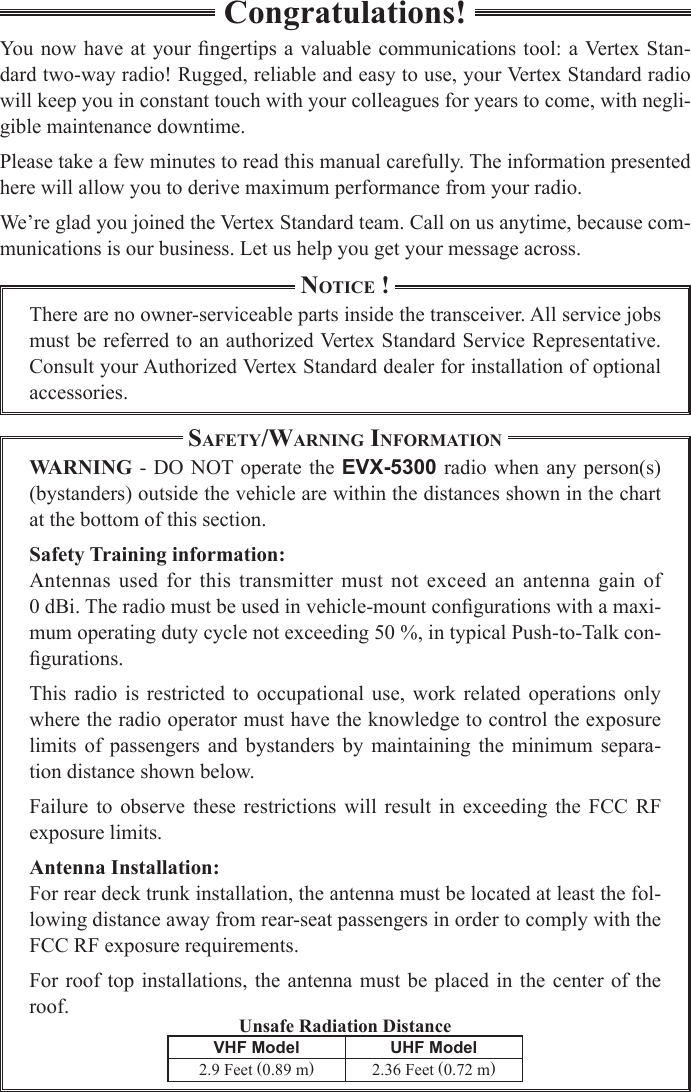 Unsafe Radiation DistanceCongratulations!You  now have at your  ngertips a  valuable communications  tool: a Vertex Stan-dard two-way radio! Rugged, reliable and easy to use, your Vertex Standard radio will keep you in constant touch with your colleagues for years to come, with negli-gible maintenance downtime.Please take a few minutes to read this manual carefully. The information presented here will allow you to derive maximum performance from your radio.We’re glad you joined the Vertex Standard team. Call on us anytime, because com-munications is our business. Let us help you get your message across.Notice !There are no owner-serviceable parts inside the transceiver. All service jobs must be referred to an authorized Vertex Standard Service Representative. Consult your Authorized Vertex Standard dealer for installation of optional accessories.Safety/WarNiNg iNformatioNWARNING - DO NOT operate  the EVX-5300  radio when any person(s) (bystanders) outside the vehicle are within the distances shown in the chart at the bottom of this section.Safety Training information:Antennas used for  this  transmitter must  not exceed an  antenna  gain of  0 dBi. The radio must be used in vehicle-mount congurations with a maxi-mum operating duty cycle not exceeding 50 %, in typical Push-to-Talk con-gurations.This  radio  is restricted to occupational use,  work  related  operations  only where the radio operator must have the knowledge to control the exposure limits  of  passengers  and  bystanders  by  maintaining  the  minimum  separa-tion distance shown below.Failure  to  observe  these  restrictions  will  result  in  exceeding  the  FCC  RF exposure limits.Antenna Installation:For rear deck trunk installation, the antenna must be located at least the fol-lowing distance away from rear-seat passengers in order to comply with the FCC RF exposure requirements.For roof top installations, the  antenna must be placed in  the center of the roof.VHF Model UHF Model2.9 Feet (0.89 m)2.36 Feet (0.72 m)