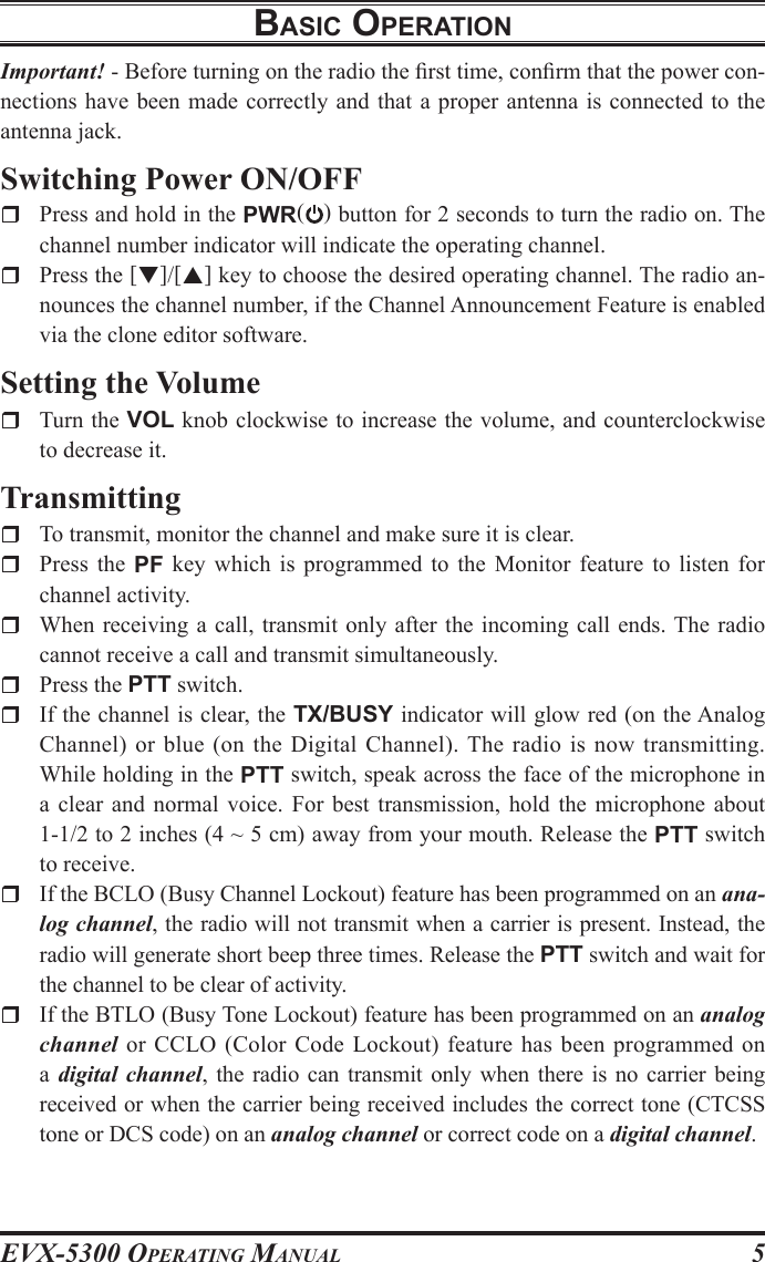 EVX-5300 OpErating Manual5BasIc operatIonImportant! - Before turning on the radio the rst time, conrm that the power con-nections have  been made  correctly and  that a  proper antenna is connected to the antenna jack.Switching Power ON/OFF  Press and hold in the PWR( ) button for 2 seconds to turn the radio on. The channel number indicator will indicate the operating channel.  Press the []/[] key to choose the desired operating channel. The radio an-nounces the channel number, if the Channel Announcement Feature is enabled via the clone editor software.Setting the Volume  Turn the VOL knob clockwise to increase the volume, and counterclockwise to decrease it.Transmitting  To transmit, monitor the channel and make sure it is clear.  Press  the  PF  key which is programmed to the  Monitor  feature  to  listen  for channel activity.  When receiving a call, transmit only after  the incoming  call ends. The radio cannot receive a call and transmit simultaneously.  Press the PTT switch.  If the channel is clear, the TX/BUSY indicator will glow red (on the Analog Channel) or blue  (on the Digital Channel). The  radio is now transmitting. While holding in the PTT switch, speak across the face of the microphone in a  clear  and  normal  voice. For best transmission, hold the microphone about 1-1/2 to 2 inches (4 ~ 5 cm) away from your mouth. Release the PTT switch to receive.  If the BCLO (Busy Channel Lockout) feature has been programmed on an ana-log channel, the radio will not transmit when a carrier is present. Instead, the radio will generate short beep three times. Release the PTT switch and wait for the channel to be clear of activity.  If the BTLO (Busy Tone Lockout) feature has been programmed on an analog channel or CCLO  (Color  Code  Lockout)  feature  has  been  programmed  on a digital channel,  the radio can transmit only when there  is no  carrier  being received or when the carrier being received includes the correct tone (CTCSS tone or DCS code) on an analog channel or correct code on a digital channel.