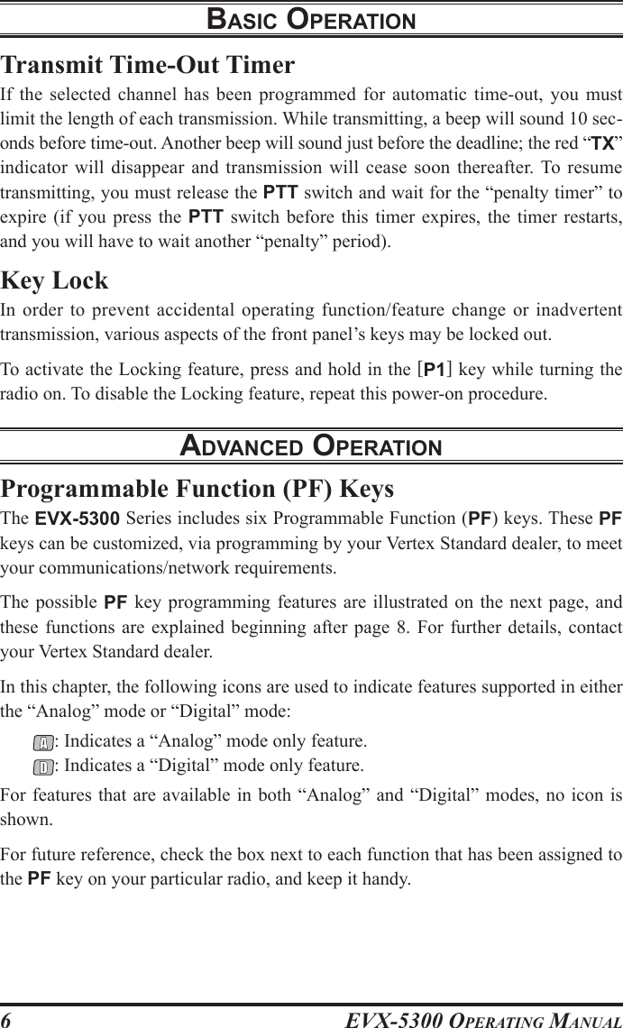 EVX-5300 OpErating Manual6Transmit Time-Out TimerIf  the  selected  channel  has  been  programmed  for  automatic  time-out,  you  must limit the length of each transmission. While transmitting, a beep will sound 10 sec-onds before time-out. Another beep will sound just before the deadline; the red “TX” indicator will disappear  and transmission will  cease soon thereafter. To  resume transmitting, you must release the PTT switch and wait for the “penalty timer” to expire (if you press  the  PTT  switch before this timer  expires,  the timer restarts, and you will have to wait another “penalty” period).Key LockIn order  to prevent  accidental operating  function/feature change or  inadvertent transmission, various aspects of the front panel’s keys may be locked out.To activate the Locking feature, press and hold in the [P1] key while turning the radio on. To disable the Locking feature, repeat this power-on procedure.advanced operatIonProgrammable Function (PF) KeysThe EVX-5300 Series includes six Programmable Function (PF) keys. These PF keys can be customized, via programming by your Vertex Standard dealer, to meet your communications/network requirements.The possible PF  key programming features are illustrated  on the next  page, and these functions are  explained  beginning after page  8. For further details,  contact your Vertex Standard dealer.In this chapter, the following icons are used to indicate features supported in either the “Analog” mode or “Digital” mode:: Indicates a “Analog” mode only feature.: Indicates a “Digital” mode only feature.For features that are available in both “Analog” and “Digital” modes, no icon is shown.For future reference, check the box next to each function that has been assigned to the PF key on your particular radio, and keep it handy.BasIc operatIon