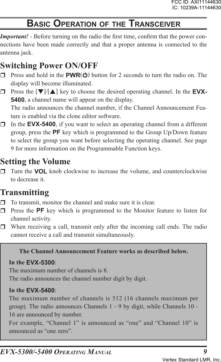 EVX-5300/-5400 OpErating Manual9BasIc opEratIon oF thE transcEIVErImportant! - Before turning on the radio the rst time, conrm that the power con-nections have been made  correctly  and  that  a  proper  antenna  is connected to the antenna jack.Switching Power ON/OFFr  Press and hold in the PWR() button for 2 seconds to turn the radio on. The display will become illuminated.r  Press the []/[] key to choose the desired operating channel. In the EVX-5400, a channel name will appear on the display.  The radio announces the channel number, if the Channel Announcement Fea-ture is enabled via the clone editor software.r  In the EVX-5400, if you want to select an operating channel from a different group, press the PF key which is programmed to the Group Up/Down feature to select the group you want before selecting the operating channel. See page 9 for more information on the Programmable Function keys.Setting the Volumer  Turn the VOL knob clockwise to increase the volume, and counterclockwise to decrease it.Transmittingr  To transmit, monitor the channel and make sure it is clear.r  Press  the  PF  key  which  is  programmed  to  the  Monitor  feature  to  listen  for channel activity.r  When receiving a call, transmit only  after  the  incoming call ends. The  radio cannot receive a call and transmit simultaneously.The Channel Announcement Feature works as described below.In the EVX-5300:The maximum number of channels is 8.The radio announces the channel number digit by digit.In the EVX-5400:The  maximum  number  of  channels  is 512 (16 channels  maximum  per group). The radio announces Channels 1 - 9 by digit, while Channels 10 - 16 are announced by number.For example, “Channel 1” is announced as “one” and “Channel 10” is announced as “one zero”.FCC ID: AXI11144630IC: 10239A-11144630Vertex Standard LMR, Inc.