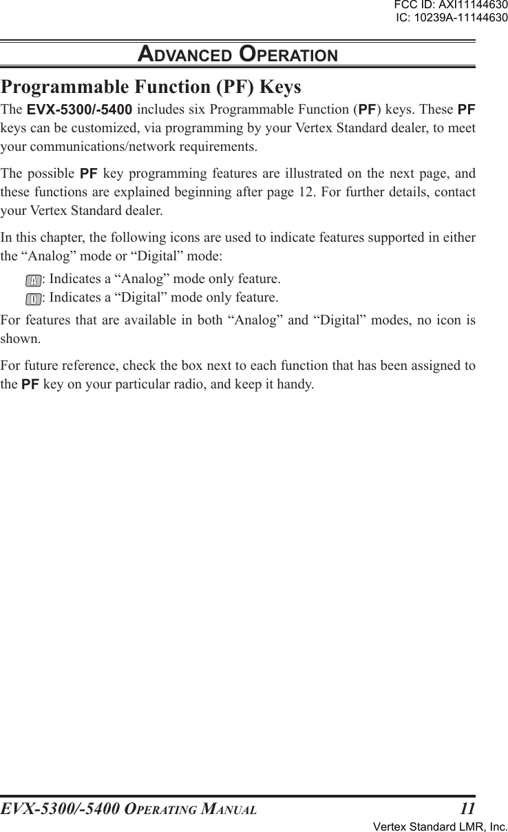 EVX-5300/-5400 OpErating Manual11adVancEd opEratIonProgrammable Function (PF) KeysThe EVX-5300/-5400 includes six Programmable Function (PF) keys. These PF keys can be customized, via programming by your Vertex Standard dealer, to meet your communications/network requirements.The possible PF  key  programming features are  illustrated  on  the next  page,  and these functions are explained beginning after page 12. For further details, contact your Vertex Standard dealer.In this chapter, the following icons are used to indicate features supported in either the “Analog” mode or “Digital” mode:: Indicates a “Analog” mode only feature.: Indicates a “Digital” mode only feature.For features that are available in both “Analog” and “Digital” modes, no icon is shown.For future reference, check the box next to each function that has been assigned to the PF key on your particular radio, and keep it handy.FCC ID: AXI11144630IC: 10239A-11144630Vertex Standard LMR, Inc.
