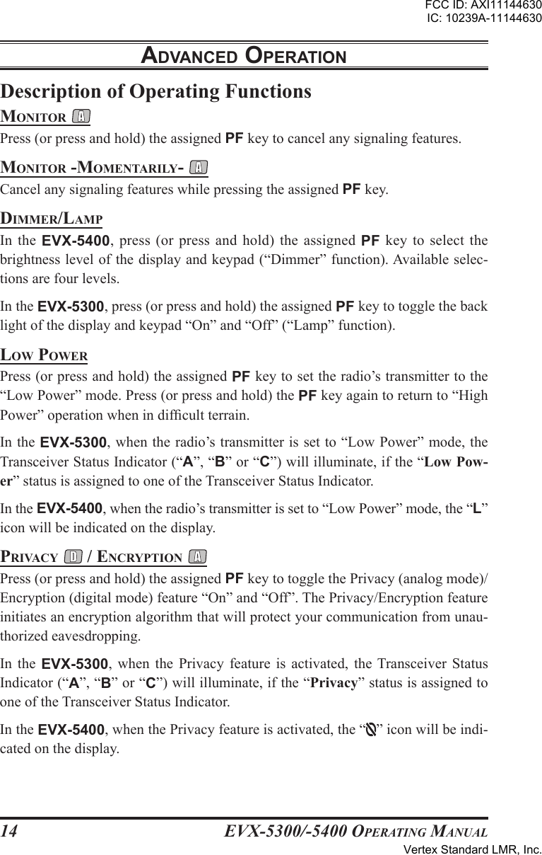 EVX-5300/-5400 OpErating Manual14Description of Operating FunctionsMonitor Press (or press and hold) the assigned PF key to cancel any signaling features.Monitor -MoMEntarily- Cancel any signaling features while pressing the assigned PF key.DiMMEr/laMpIn  the  EVX-5400,  press  (or  press and hold)  the  assigned  PF key to select  the brightness level of the display and keypad (“Dimmer” function). Available selec-tions are four levels.In the EVX-5300, press (or press and hold) the assigned PF key to toggle the back light of the display and keypad “On” and “Off” (“Lamp” function).low powErPress (or press and hold) the assigned PF key to set the radio’s transmitter to the “Low Power” mode. Press (or press and hold) the PF key again to return to “High Power” operation when in difcult terrain.In the EVX-5300, when the radio’s transmitter is set to “Low Power” mode, the Transceiver Status Indicator (“A”, “B” or “C”) will illuminate, if the “Low Pow-er” status is assigned to one of the Transceiver Status Indicator.In the EVX-5400, when the radio’s transmitter is set to “Low Power” mode, the “L” icon will be indicated on the display.privacy  / Encryption Press (or press and hold) the assigned PF key to toggle the Privacy (analog mode)/Encryption (digital mode) feature “On” and “Off”. The Privacy/Encryption feature initiates an encryption algorithm that will protect your communication from unau-thorized eavesdropping.In  the  EVX-5300,  when  the  Privacy  feature  is  activated,  the  Transceiver  Status Indicator (“A”, “B” or “C”) will illuminate, if the “Privacy” status is assigned to one of the Transceiver Status Indicator.In the EVX-5400, when the Privacy feature is activated, the “ ” icon will be indi-cated on the display.adVancEd opEratIonFCC ID: AXI11144630IC: 10239A-11144630Vertex Standard LMR, Inc.