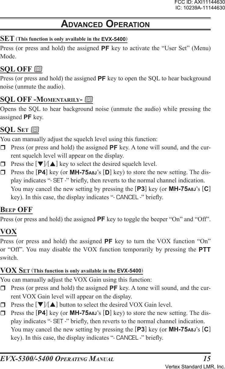 EVX-5300/-5400 OpErating Manual15sEt (This function is only available in the EVX-5400)Press (or press and hold) the assigned PF key to activate the “User Set” (Menu) Mode.sQl oFF Press (or press and hold) the assigned PF key to open the SQL to hear background noise (unmute the audio).sQl oFF -MoMEntarily- Opens the  SQL to hear  background  noise  (unmute  the audio)  while pressing  the assigned PF key.sQl sEt You can manually adjust the squelch level using this function:r  Press (or press and hold) the assigned PF key. A tone will sound, and the cur-rent squelch level will appear on the display.r  Press the []/[] key to select the desired squelch level.rPress the [P4] key (or MH-75A8J’s [D] key) to store the new setting. The dis-play indicates “- SET -” briey, then reverts to the normal channel indication.  You may cancel the new setting by pressing the [P3] key (or MH-75A8J’s [C] key). In this case, the display indicates “- CANCEL -” briey.BEEp oFFPress (or press and hold) the assigned PF key to toggle the beeper “On” and “Off”.voXPress  (or  press  and hold)  the assigned  PF key to  turn  the  VOX  function  “On” or  “Off”. You  may disable  the VOX  function temporarily  by pressing  the  PTT switch.voX sEt (This function is only available in the EVX-5400)You can manually adjust the VOX Gain using this function:r  Press (or press and hold) the assigned PF key. A tone will sound, and the cur-rent VOX Gain level will appear on the display.r  Press the []/[] button to select the desired VOX Gain level.rPress the [P4] key (or MH-75A8J’s [D] key) to store the new setting. The dis-play indicates “- SET -” briey, then reverts to the normal channel indication.  You may cancel the new setting by pressing the [P3] key (or MH-75A8J’s [C] key). In this case, the display indicates “- CANCEL -” briey.adVancEd opEratIonFCC ID: AXI11144630IC: 10239A-11144630Vertex Standard LMR, Inc.