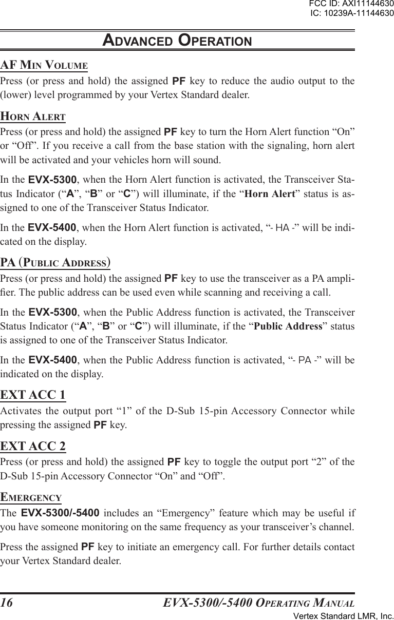 EVX-5300/-5400 OpErating Manual16adVancEd opEratIonaF Min voluMEPress  (or  press  and  hold)  the  assigned  PF  key  to  reduce  the audio  output to  the (lower) level programmed by your Vertex Standard dealer.horn alErtPress (or press and hold) the assigned PF key to turn the Horn Alert function “On” or “Off”. If you receive a call from the base station with the signaling, horn alert will be activated and your vehicles horn will sound.In the EVX-5300, when the Horn Alert function is activated, the Transceiver Sta-tus Indicator (“A”, “B” or “C”) will illuminate, if the “Horn Alert” status is as-signed to one of the Transceiver Status Indicator.In the EVX-5400, when the Horn Alert function is activated, “- HA -” will be indi-cated on the display. pa (puBlic aDDrEss)Press (or press and hold) the assigned PF key to use the transceiver as a PA ampli-er. The public address can be used even while scanning and receiving a call.In the EVX-5300, when the Public Address function is activated, the Transceiver Status Indicator (“A”, “B” or “C”) will illuminate, if the “Public Address” status is assigned to one of the Transceiver Status Indicator.In the EVX-5400, when the Public Address function is activated, “- PA -” will be indicated on the display. EXT ACC 1Activates the  output  port  “1”  of  the  D-Sub  15-pin Accessory Connector while pressing the assigned PF key.EXt acc 2Press (or press and hold) the assigned PF key to toggle the output port “2” of the D-Sub 15-pin Accessory Connector “On” and “Off”.EMErgEncyThe  EVX-5300/-5400  includes  an  “Emergency”  feature  which  may  be  useful if you have someone monitoring on the same frequency as your transceiver’s channel.Press the assigned PF key to initiate an emergency call. For further details contact your Vertex Standard dealer.FCC ID: AXI11144630IC: 10239A-11144630Vertex Standard LMR, Inc.