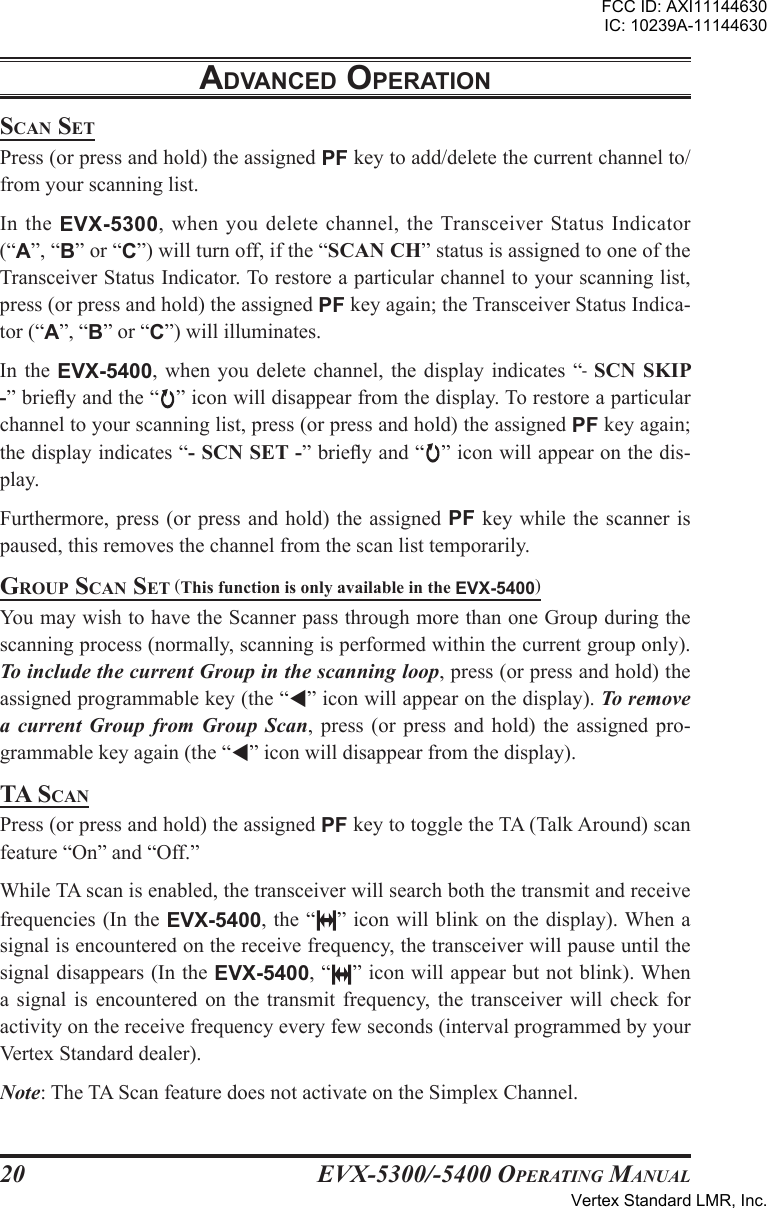 EVX-5300/-5400 OpErating Manual20adVancEd opEratIonscan sEtPress (or press and hold) the assigned PF key to add/delete the current channel to/from your scanning list.In  the  EVX-5300, when you delete channel, the Transceiver Status Indicator (“A”, “B” or “C”) will turn off, if the “SCAN CH” status is assigned to one of the Transceiver Status Indicator. To restore a particular channel to your scanning list, press (or press and hold) the assigned PF key again; the Transceiver Status Indica-tor (“A”, “B” or “C”) will illuminates.In the  EVX-5400,  when you  delete  channel, the  display  indicates “-  SCN  SKIP -” briey and the “ ” icon will disappear from the display. To restore a particular channel to your scanning list, press (or press and hold) the assigned PF key again; the display indicates “- SCN SET -” briey and “ ” icon will appear on the dis-play.Furthermore, press (or press and hold) the assigned PF key while the scanner is paused, this removes the channel from the scan list temporarily.group scan sEt (This function is only available in the EVX-5400)You may wish to have the Scanner pass through more than one Group during the scanning process (normally, scanning is performed within the current group only). To include the current Group in the scanning loop, press (or press and hold) the assigned programmable key (the “” icon will appear on the display). To remove a  current  Group  from  Group  Scan,  press  (or  press  and  hold)  the  assigned  pro-grammable key again (the “” icon will disappear from the display).ta scanPress (or press and hold) the assigned PF key to toggle the TA (Talk Around) scan feature “On” and “Off.”While TA scan is enabled, the transceiver will search both the transmit and receive frequencies (In the EVX-5400, the “ ” icon will blink on the display). When a signal is encountered on the receive frequency, the transceiver will pause until the signal disappears (In the EVX-5400, “ ” icon will appear but not blink). When a  signal  is  encountered  on  the  transmit  frequency,  the  transceiver  will  check  for activity on the receive frequency every few seconds (interval programmed by your Vertex Standard dealer).Note: The TA Scan feature does not activate on the Simplex Channel.FCC ID: AXI11144630IC: 10239A-11144630Vertex Standard LMR, Inc.