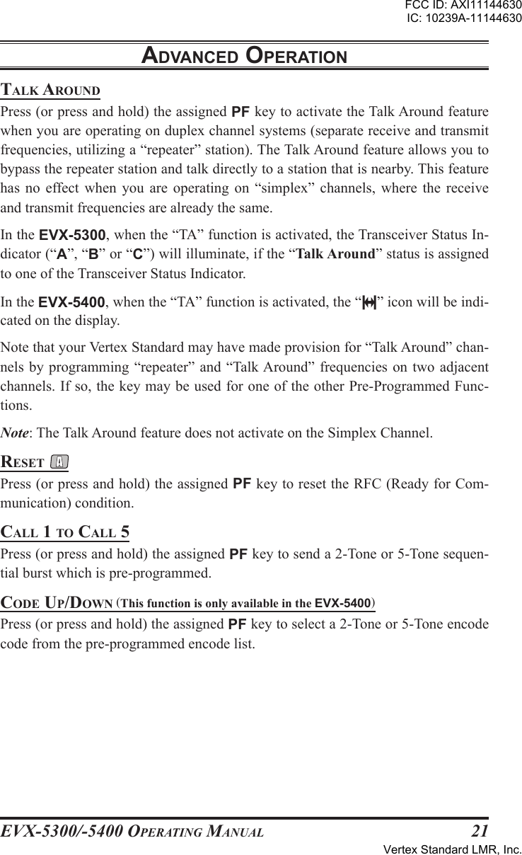 EVX-5300/-5400 OpErating Manual21talk arounDPress (or press and hold) the assigned PF key to activate the Talk Around feature when you are operating on duplex channel systems (separate receive and transmit frequencies, utilizing a “repeater” station). The Talk Around feature allows you to bypass the repeater station and talk directly to a station that is nearby. This feature has  no  effect  when  you  are  operating  on  “simplex”  channels,  where  the  receive and transmit frequencies are already the same.In the EVX-5300, when the “TA” function is activated, the Transceiver Status In-dicator (“A”, “B” or “C”) will illuminate, if the “Talk Around” status is assigned to one of the Transceiver Status Indicator.In the EVX-5400, when the “TA” function is activated, the “ ” icon will be indi-cated on the display.Note that your Vertex Standard may have made provision for “Talk Around” chan-nels by programming “repeater”  and  “Talk Around” frequencies on two adjacent channels. If so, the key may be used for one of the other Pre-Programmed Func-tions.Note: The Talk Around feature does not activate on the Simplex Channel.rEsEt Press (or press and hold) the assigned PF key to reset the RFC (Ready for Com-munication) condition.call 1 to call 5Press (or press and hold) the assigned PF key to send a 2-Tone or 5-Tone sequen-tial burst which is pre-programmed.coDE up/Down (This function is only available in the EVX-5400)Press (or press and hold) the assigned PF key to select a 2-Tone or 5-Tone encode code from the pre-programmed encode list.adVancEd opEratIonFCC ID: AXI11144630IC: 10239A-11144630Vertex Standard LMR, Inc.