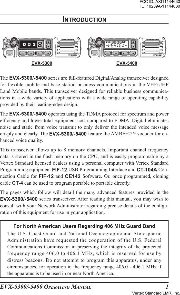 EVX-5300/-5400 OpErating Manual 1The EVX-5300/-5400 series are full-featured Digital/Analog transceiver designed for exible  mobile  and  base  station  business  communications  in  the  VHF/UHF Land  Mobile  bands. This  transceiver  designed  for  reliable  business  communica-tions in  a  wide variety  of applications  with  a wide  range of  operating  capability provided by their leading-edge design.The EVX-5300/-5400 operates using the TDMA protocol for spectrum and power efciency and lower total equipment cost compared to FDMA. Digital eliminates noise  and  static  from  voice  transmit  to  only  deliver  the  intended  voice  message crisply and clearly. The EVX-5300/-5400 feature the AMBE+2™ vocoder for en-hanced voice quality.This  transceiver  allows  up  to  8  memory  channels.  Important  channel  frequency data is stored in the ash memory on the CPU, and is easily programmable by a Vertex Standard licensed dealers using a personal computer with Vertex Standard Programming equipment FIF-12 USB Programming Interface and CT-104A Con-nection  Cable  for  FIF-12  and  CE142  Software.  Or, once  programmed,  cloning cable CT-4 can be used to program portable to portable directly.The  pages  which  follow  will  detail  the  many  advanced  features  provided  in  the EVX-5300/-5400 series transceiver. After reading this manual, you may wish to consult with your Network Administrator regarding precise details of the congu-ration of this equipment for use in your application.For North American Users Regarding 406 MHz Guard BandThe U.S.  Coast  Guard  and  National  Oceanographic  and Atmospheric Administration have requested the cooperation of the U.S. Federal Communications  Commission  in  preserving  the  integrity  of  the  protected frequency range 406.0 to 406.1 MHz, which is reserved for use by distress beacons. Do not attempt to program this apparatus, under any circumstances, for operation in the frequency range 406.0 - 406.1 MHz if the apparatus is to be used in or near North America.IntroductIonEVX-5300 EVX-5400FCC ID: AXI11144630IC: 10239A-11144630Vertex Standard LMR, Inc.