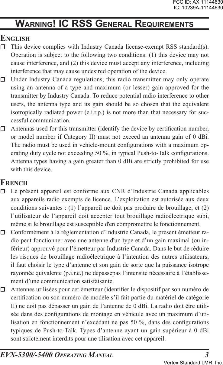 EVX-5300/-5400 OpErating Manual3WarnIng! Ic rss gEnEral rEquIrEmEntsEnglishr  This device complies  with  Industry  Canada license-exempt RSS  standard(s). Operation is subject to the following two conditions: (1) this device may not cause interference, and (2) this device must accept any interference, including interference that may cause undesired operation of the device.r  Under Industry  Canada  regulations,  this  radio  transmitter  may  only  operate using an  antenna  of  a  type  and  maximum  (or  lesser)  gain  approved  for  the transmitter by Industry Canada. To reduce potential radio interference to other users,  the  antenna  type  and  its  gain  should  be  so  chosen  that  the  equivalent isotropically radiated power (e.i.r.p.) is not more than that necessary for suc-cessful communication.r  Antennas used for this transmitter (identify the device by certication number, or model  number  if Category  II)  must not exceed  an  antenna gain  of  0 dBi. The radio must be used in vehicle-mount congurations with a maximum op-erating duty cycle not exceeding 50 %, in typical Push-to-Talk congurations. Antenna types having a gain greater than 0 dBi are strictly prohibited for use with this device.FrEnchr  Le  présent  appareil  est conforme  aux CNR  d’Industrie  Canada  applicables aux appareils radio exempts de licence. L’exploitation est autorisée aux deux conditions suivantes : (1) l’appareil ne doit pas produire de brouillage, et (2) l’utilisateur de l’appareil doit  accepter  tout brouillage radioélectrique subi, même si le brouillage est susceptible d&apos;en compromettre le fonctionnement.r  Conformément à la réglementation d’Industrie Canada, le présent émetteur ra-dio peut fonctionner avec une antenne d&apos;un type et d’un gain maximal (ou in-férieur) approuvé pour l’émetteur par Industrie Canada. Dans le but de réduire les  risques  de  brouillage  radioélectrique  à  l’intention  des  autres  utilisateurs, il faut choisir le type d’antenne et son gain de sorte que la puissance isotrope rayonnée quivalente (p.i.r.e.) ne dépassepas l’intensité nécessaire à l’établisse-ment d’une communication satisfaisante.r  Antennes utilisées pour cet émetteur (identier le dispositif par son numéro de certication ou son numéro de modèle s’il fait partie du matériel de catégorie II) ne doit pas dépasser un gain de l’antenne de 0 dBi. La radio doit être utili-sée dans des congurations de montage en véhicule avec un maximum d’uti-lisation  en  fonctionnement  n’excédant  ne  pas  50  %,  dans  des  congurations typiques de  Push-to-Talk. Types  d’antenne ayant  un gain  supérieur  à  0  dBi sont strictement interdits pour une tilisation avec cet appareil.FCC ID: AXI11144630IC: 10239A-11144630Vertex Standard LMR, Inc.