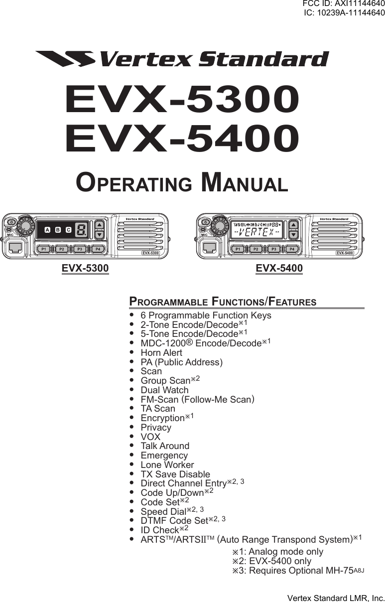 EVX-5300EVX-5400Operating ManualprOgraMMable FunctiOns/Features 6ProgrammableFunctionKeys 2-ToneEncode/Decodeø1 5-ToneEncode/Decodeø1 MDC-1200®Encode/Decodeø1 HornAlert PA(PublicAddress) Scan GroupScanø2 DualWatch FM-Scan(Follow-MeScan) TAScan Encryptionø1 Privacy VOX TalkAround Emergency LoneWorker TXSaveDisable DirectChannelEntryø2,3 CodeUp/Downø2 CodeSetø2 SpeedDialø2,3 DTMFCodeSetø2,3 IDCheckø2 ARTSTM/ARTSIITM(AutoRangeTranspondSystem)ø1ø1:Analogmodeonlyø2:EVX-5400onlyø3:RequiresOptionalMH-75A8JeVX-5300 eVX-5400FCC ID: AXI11144640IC: 10239A-11144640Vertex Standard LMR, Inc.