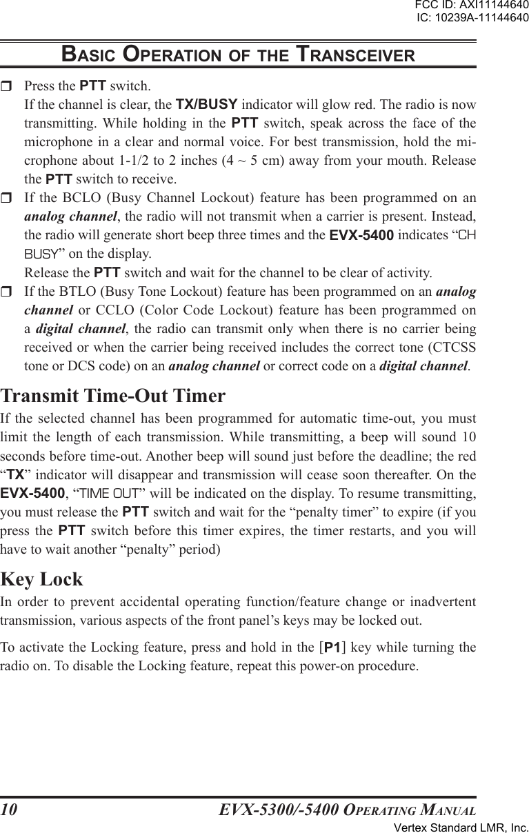 EVX-5300/-5400 OpErating Manual10r  Press the PTT switch.  If the channel is clear, the TX/BUSY indicator will glow red. The radio is now transmitting. While  holding  in  the  PTT  switch,  speak  across  the  face  of  the microphone in  a  clear and normal voice. For best transmission,  hold  the mi-crophone about 1-1/2 to 2 inches (4 ~ 5 cm) away from your mouth. Release the PTT switch to receive.r  If the BCLO  (Busy Channel  Lockout)  feature has  been  programmed  on  an analog channel, the radio will not transmit when a carrier is present. Instead, the radio will generate short beep three times and the EVX-5400 indicates “CH BUSY” on the display.    Release the PTT switch and wait for the channel to be clear of activity.r  If the BTLO (Busy Tone Lockout) feature has been programmed on an analog channel or  CCLO (Color  Code Lockout)  feature has been programmed  on a digital channel, the radio can  transmit only when there is no carrier being received or when the carrier being received includes the correct tone (CTCSS tone or DCS code) on an analog channel or correct code on a digital channel.Transmit Time-Out TimerIf  the  selected  channel  has  been  programmed for  automatic  time-out,  you must limit  the length  of each  transmission. While transmitting, a  beep will sound  10 seconds before time-out. Another beep will sound just before the deadline; the red “TX” indicator will disappear and transmission will cease soon thereafter. On the EVX-5400, “TIME OUT” will be indicated on the display. To resume transmitting, you must release the PTT switch and wait for the “penalty timer” to expire (if you press  the PTT  switch  before  this  timer  expires,  the  timer  restarts,  and  you will have to wait another “penalty” period)Key LockIn order to  prevent  accidental operating function/feature  change  or inadvertent transmission, various aspects of the front panel’s keys may be locked out.To activate the Locking feature, press and hold in the [P1] key while turning the radio on. To disable the Locking feature, repeat this power-on procedure.BasIc opEratIon oF thE transcEIVErFCC ID: AXI11144640IC: 10239A-11144640Vertex Standard LMR, Inc.