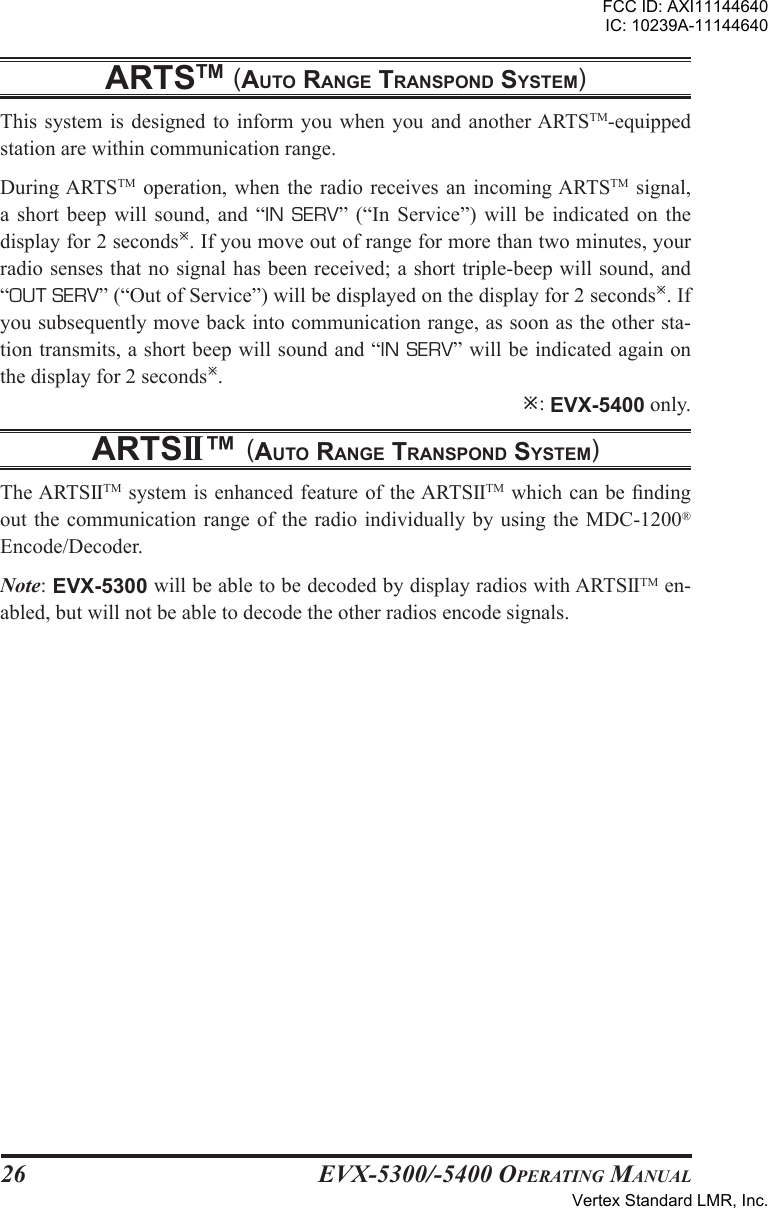 EVX-5300/-5400 OpErating Manual26artstm (auto rangE transpond systEm)This system  is  designed  to  inform you  when you  and another ARTSTM-equipped station are within communication range.During ARTSTM  operation, when  the  radio receives  an incoming ARTSTM  signal, a  short  beep  will  sound,  and “IN  SERV”  (“In  Service”)  will  be  indicated  on  the display for 2 seconds. If you move out of range for more than two minutes, your radio senses that no signal has been received; a short triple-beep will sound, and “OUT SERV” (“Out of Service”) will be displayed on the display for 2 seconds. If you subsequently move back into communication range, as soon as the other sta-tion transmits, a short beep will sound and “IN SERV” will be indicated again on the display for 2 seconds. : EVX-5400 only.artsii™ (auto rangE transpond systEm)The ARTSIITM system is enhanced feature of the ARTSIITM which can be nding out the communication range of the radio individually by using the MDC-1200® Encode/Decoder.Note: EVX-5300 will be able to be decoded by display radios with ARTSIITM en-abled, but will not be able to decode the other radios encode signals.FCC ID: AXI11144640IC: 10239A-11144640Vertex Standard LMR, Inc.