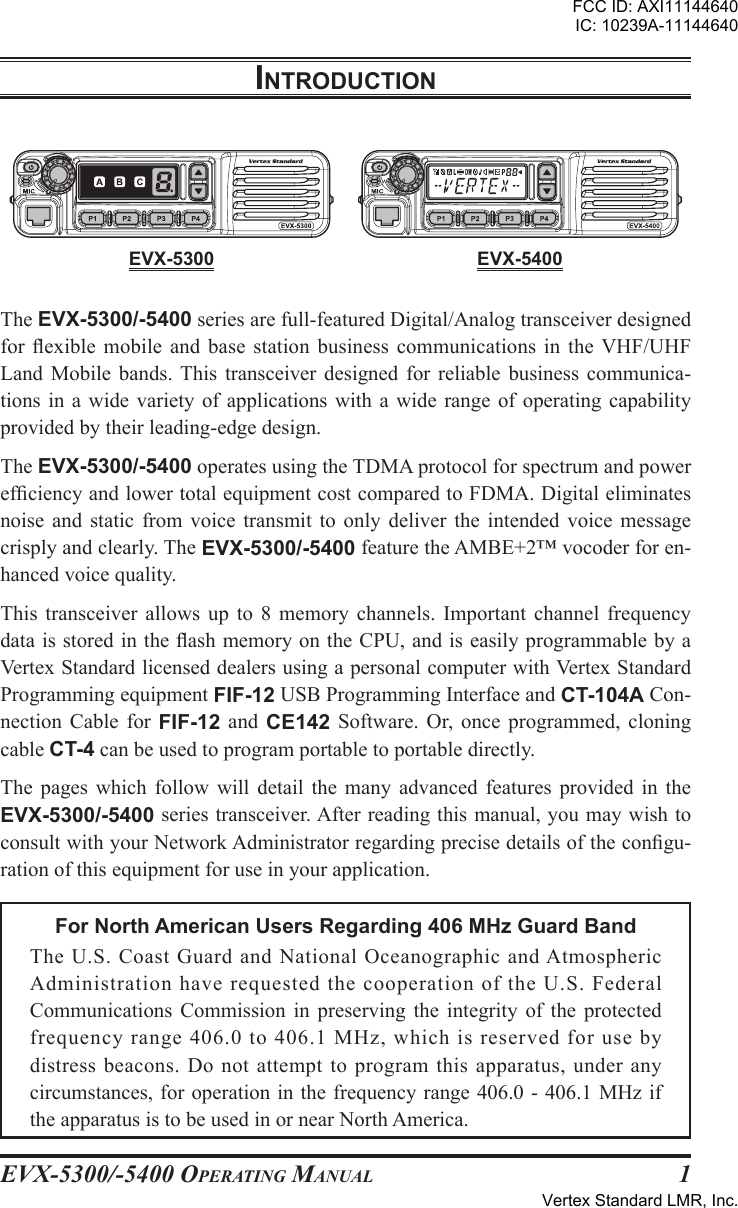 EVX-5300/-5400 OpErating Manual 1The EVX-5300/-5400 series are full-featured Digital/Analog transceiver designed for exible  mobile  and  base  station  business  communications  in  the  VHF/UHF Land  Mobile  bands. This  transceiver  designed  for  reliable  business  communica-tions in  a  wide variety  of applications  with  a wide  range of  operating  capability provided by their leading-edge design.The EVX-5300/-5400 operates using the TDMA protocol for spectrum and power efciency and lower total equipment cost compared to FDMA. Digital eliminates noise  and  static  from  voice  transmit  to  only  deliver  the  intended  voice  message crisply and clearly. The EVX-5300/-5400 feature the AMBE+2™ vocoder for en-hanced voice quality.This  transceiver  allows  up  to  8  memory  channels.  Important  channel  frequency data is stored in the ash memory on the CPU, and is easily programmable by a Vertex Standard licensed dealers using a personal computer with Vertex Standard Programming equipment FIF-12 USB Programming Interface and CT-104A Con-nection  Cable  for  FIF-12  and  CE142  Software.  Or, once  programmed,  cloning cable CT-4 can be used to program portable to portable directly.The  pages  which  follow  will  detail  the  many  advanced  features  provided  in  the EVX-5300/-5400 series transceiver. After reading this manual, you may wish to consult with your Network Administrator regarding precise details of the congu-ration of this equipment for use in your application.For North American Users Regarding 406 MHz Guard BandThe U.S.  Coast  Guard  and  National  Oceanographic  and Atmospheric Administration have requested the cooperation of the U.S. Federal Communications  Commission  in  preserving  the  integrity  of  the  protected frequency range 406.0 to 406.1 MHz, which is reserved for use by distress beacons. Do not attempt to program this apparatus, under any circumstances, for operation in the frequency range 406.0 - 406.1 MHz if the apparatus is to be used in or near North America.IntroductIonEVX-5300 EVX-5400FCC ID: AXI11144640IC: 10239A-11144640Vertex Standard LMR, Inc.