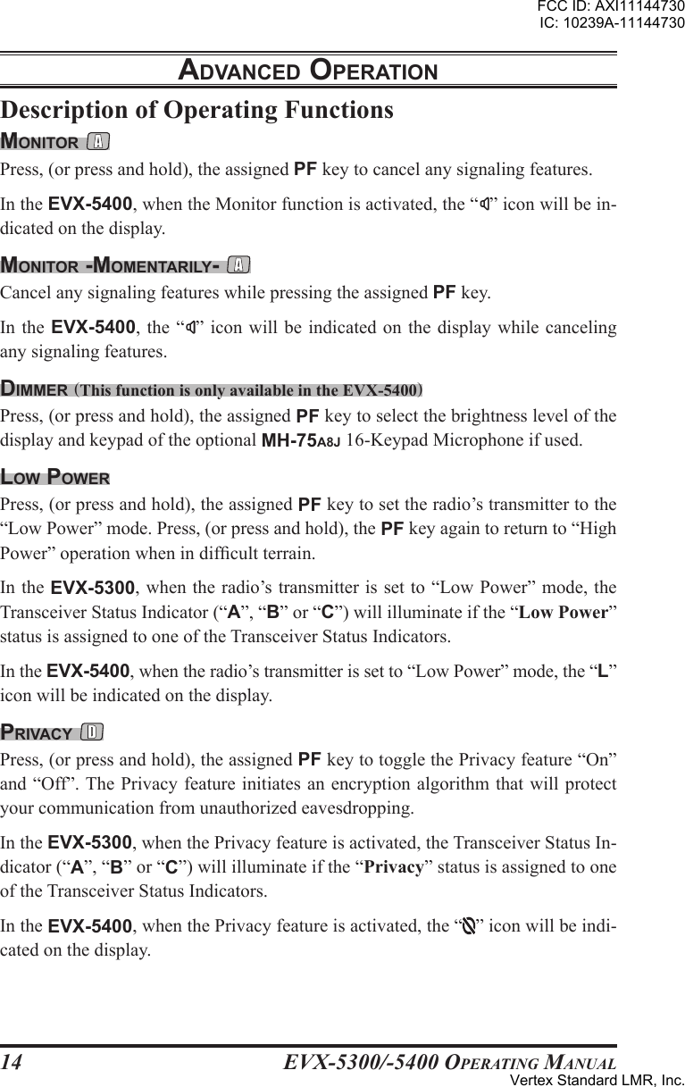 EVX-5300/-5400 OpErating Manual14Description of Operating FunctionsmonItor Press, (or press and hold), the assigned PF key to cancel any signaling features.In the EVX-5400, when the Monitor function is activated, the “ ” icon will be in-dicated on the display.monItor -momEntarIly- Cancel any signaling features while pressing the assigned PF key.In the EVX-5400, the “ ” icon will  be indicated  on the  display while  canceling any signaling features.dImmEr (This function is only available in the EVX-5400)Press, (or press and hold), the assigned PF key to select the brightness level of the display and keypad of the optional MH-75A8J 16-Keypad Microphone if used.loW poWErPress, (or press and hold), the assigned PF key to set the radio’s transmitter to the “Low Power” mode. Press, (or press and hold), the PF key again to return to “High Power” operation when in difcult terrain. In the EVX-5300, when the radio’s transmitter is set to “Low Power” mode, the Transceiver Status Indicator (“A”, “B” or “C”) will illuminate if the “Low Power” status is assigned to one of the Transceiver Status Indicators.In the EVX-5400, when the radio’s transmitter is set to “Low Power” mode, the “L” icon will be indicated on the display.prIVacy Press, (or press and hold), the assigned PF key to toggle the Privacy feature “On” and “Off”. The Privacy feature initiates an encryption algorithm that will protect your communication from unauthorized eavesdropping.In the EVX-5300, when the Privacy feature is activated, the Transceiver Status In-dicator (“A”, “B” or “C”) will illuminate if the “Privacy” status is assigned to one of the Transceiver Status Indicators.In the EVX-5400, when the Privacy feature is activated, the “ ” icon will be indi-cated on the display.adVancEd opEratIonFCC ID: AXI11144730IC: 10239A-11144730Vertex Standard LMR, Inc.