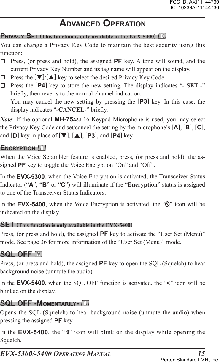 EVX-5300/-5400 OpErating Manual15prIVacy sEt (This function is only available in the EVX-5400) You can change a Privacy Key Code to maintain the best security using this function:r  Press,  (or  press  and  hold),  the  assigned  PF  key. A  tone  will  sound,  and  the current Privacy Key Number and its tag name will appear on the display.r  Press the []/[] key to select the desired Privacy Key Code.r  Press the  [P4] key  to store  the new  setting. The display indicates “- SET -” briey, then reverts to the normal channel indication.  You  may  cancel  the new setting by  pressing  the  [P3]  key.  In this  case,  the display indicates “-CANCEL-” briey.Note: If the  optional MH-75A8J 16-Keypad  Microphone is used,  you may select the Privacy Key Code and set/cancel the setting by the microphone’s [A], [B], [C], and [D] key in place of [], [], [P3], and [P4] key.EncryptIon When the Voice Scrambler feature is  enabled, press, (or press  and hold), the  as-signed PF key to toggle the Voice Encryption “On” and “Off”. In the EVX-5300, when the Voice Encryption is activated, the Transceiver Status Indicator (“A”, “B” or “C”) will illuminate if the “Encryption” status is assigned to one of the Transceiver Status Indicators.In the EVX-5400,  when  the Voice  Encryption is activated,  the “ ” icon  will be indicated on the display.sEt (This function is only available in the EVX-5400)Press, (or press and hold), the assigned PF key to activate the “User Set (Menu)” mode. See page 36 for more information of the “User Set (Menu)” mode.sql oFF Press, (or press and hold), the assigned PF key to open the SQL (Squelch) to hear background noise (unmute the audio). In the EVX-5400, when the SQL OFF function is activated, the “ ” icon will be blinked on the display.sql oFF -momEntarIly- Opens the SQL  (Squelch) to hear  background noise (unmute the  audio) when pressing the assigned PF key. In  the  EVX-5400,  the  “ ” icon will blink on the display while opening the Squelch.adVancEd opEratIonFCC ID: AXI11144730IC: 10239A-11144730Vertex Standard LMR, Inc.