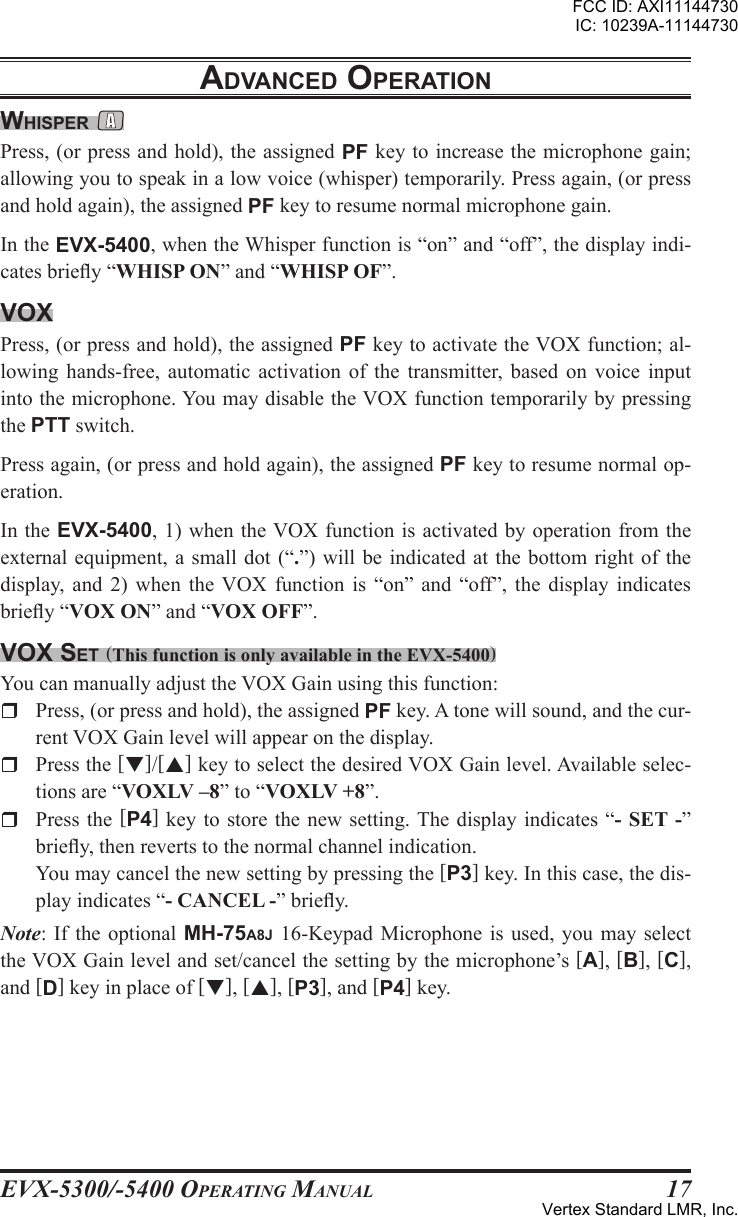 EVX-5300/-5400 OpErating Manual17WHIspEr Press, (or press and hold), the assigned PF key to increase the microphone gain; allowing you to speak in a low voice (whisper) temporarily. Press again, (or press and hold again), the assigned PF key to resume normal microphone gain.In the EVX-5400, when the Whisper function is “on” and “off”, the display indi-cates briey “WHISP ON” and “WHISP OF”.VoxPress, (or press and hold), the assigned PF key to activate the VOX function; al-lowing  hands-free,  automatic activation of the transmitter,  based  on voice input into the microphone. You may disable the VOX function temporarily by pressing the PTT switch.Press again, (or press and hold again), the assigned PF key to resume normal op-eration.In the EVX-5400, 1) when the VOX function is activated by operation from the external equipment, a small dot (“.”) will be indicated at the bottom right  of the display,  and  2)  when  the  VOX  function  is  “on”  and  “off”,  the  display  indicates briey “VOX ON” and “VOX OFF”.Vox sEt (This function is only available in the EVX-5400)You can manually adjust the VOX Gain using this function:r  Press, (or press and hold), the assigned PF key. A tone will sound, and the cur-rent VOX Gain level will appear on the display.r  Press the []/[] key to select the desired VOX Gain level. Available selec-tions are “VOXLV –8” to “VOXLV +8”.r  Press the  [P4] key  to store  the new  setting. The display indicates “- SET -” briey, then reverts to the normal channel indication.  You may cancel the new setting by pressing the [P3] key. In this case, the dis-play indicates “- CANCEL -” briey.Note: If the  optional MH-75A8J 16-Keypad  Microphone is used,  you may select the VOX Gain level and set/cancel the setting by the microphone’s [A], [B], [C], and [D] key in place of [], [], [P3], and [P4] key.adVancEd opEratIonFCC ID: AXI11144730IC: 10239A-11144730Vertex Standard LMR, Inc.