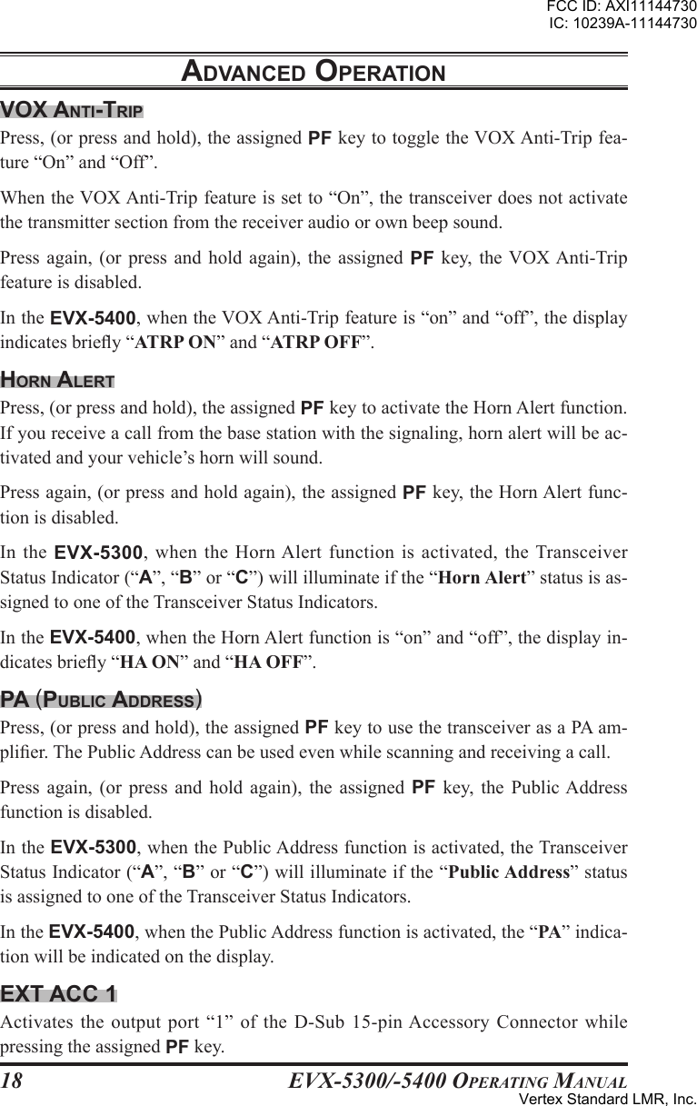 EVX-5300/-5400 OpErating Manual18adVancEd opEratIonVox antI-trIpPress, (or press and hold), the assigned PF key to toggle the VOX Anti-Trip fea-ture “On” and “Off”.When the VOX Anti-Trip feature is set to “On”, the transceiver does not activate the transmitter section from the receiver audio or own beep sound.Press  again, (or press and  hold  again),  the  assigned PF key,  the VOX Anti-Trip feature is disabled.In the EVX-5400, when the VOX Anti-Trip feature is “on” and “off”, the display indicates briey “ATRP ON” and “ATRP OFF”.Horn alErtPress, (or press and hold), the assigned PF key to activate the Horn Alert function. If you receive a call from the base station with the signaling, horn alert will be ac-tivated and your vehicle’s horn will sound.Press again, (or press and hold again), the assigned PF key, the Horn Alert func-tion is disabled.In  the  EVX-5300,  when the Horn Alert  function  is activated,  the Transceiver Status Indicator (“A”, “B” or “C”) will illuminate if the “Horn Alert” status is as-signed to one of the Transceiver Status Indicators.In the EVX-5400, when the Horn Alert function is “on” and “off”, the display in-dicates briey “HA ON” and “HA OFF”.pa (puBlIc addrEss)Press, (or press and hold), the assigned PF key to use the transceiver as a PA am-plier. The Public Address can be used even while scanning and receiving a call.Press  again,  (or  press  and  hold  again),  the  assigned  PF  key,  the  Public Address function is disabled.In the EVX-5300, when the Public Address function is activated, the Transceiver Status Indicator (“A”, “B” or “C”) will illuminate if the “Public Address” status is assigned to one of the Transceiver Status Indicators.In the EVX-5400, when the Public Address function is activated, the “PA” indica-tion will be indicated on the display.Ext acc 1Activates the  output port  “1” of  the D-Sub 15-pin Accessory Connector while pressing the assigned PF key.FCC ID: AXI11144730IC: 10239A-11144730Vertex Standard LMR, Inc.