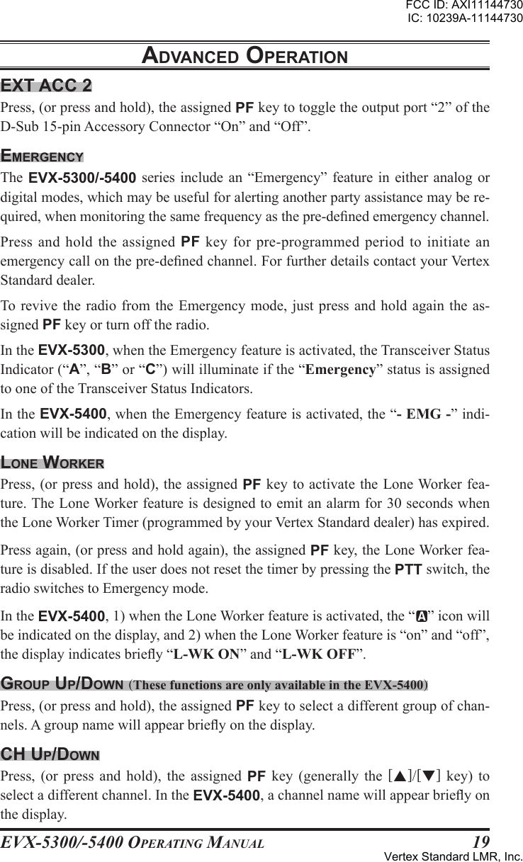 EVX-5300/-5400 OpErating Manual19Ext acc 2Press, (or press and hold), the assigned PF key to toggle the output port “2” of the D-Sub 15-pin Accessory Connector “On” and “Off”.EmErgEncyThe EVX-5300/-5400 series include an  “Emergency” feature  in either analog or digital modes, which may be useful for alerting another party assistance may be re-quired, when monitoring the same frequency as the pre-dened emergency channel.Press and hold the assigned  PF key for  pre-programmed period to  initiate an emergency call on the pre-dened channel. For further details contact your Vertex Standard dealer.To  revive the  radio from the Emergency mode,  just press  and hold again the as-signed PF key or turn off the radio.In the EVX-5300, when the Emergency feature is activated, the Transceiver Status Indicator (“A”, “B” or “C”) will illuminate if the “Emergency” status is assigned to one of the Transceiver Status Indicators.In the EVX-5400, when the Emergency feature is activated, the “- EMG -” indi-cation will be indicated on the display. lonE WorKErPress, (or press and hold), the assigned PF key to activate the Lone Worker fea-ture. The Lone Worker feature is designed to emit an alarm for 30 seconds when the Lone Worker Timer (programmed by your Vertex Standard dealer) has expired. Press again, (or press and hold again), the assigned PF key, the Lone Worker fea-ture is disabled. If the user does not reset the timer by pressing the PTT switch, the radio switches to Emergency mode.In the EVX-5400, 1) when the Lone Worker feature is activated, the “ ” icon will be indicated on the display, and 2) when the Lone Worker feature is “on” and “off”, the display indicates briey “L-WK ON” and “L-WK OFF”.group up/doWn (These functions are only available in the EVX-5400)Press, (or press and hold), the assigned PF key to select a different group of chan-nels. A group name will appear briey on the display. cH up/doWnPress,  (or  press  and  hold),  the assigned  PF  key  (generally the []/[]  key)  to select a different channel. In the EVX-5400, a channel name will appear briey on the display.adVancEd opEratIonFCC ID: AXI11144730IC: 10239A-11144730Vertex Standard LMR, Inc.