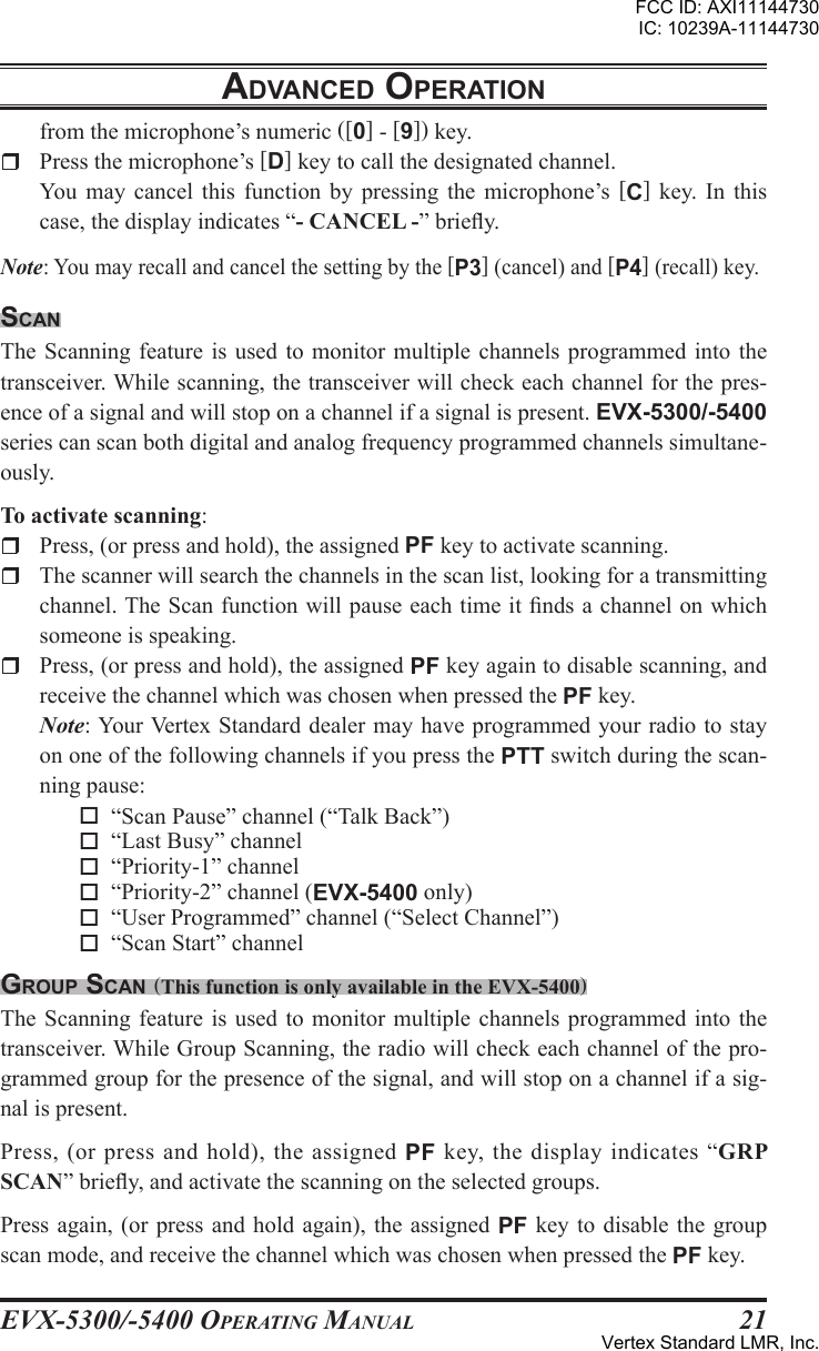 EVX-5300/-5400 OpErating Manual21from the microphone’s numeric ([0] - [9]) key.r  Press the microphone’s [D] key to call the designated channel.  You  may  cancel  this  function  by  pressing  the  microphone’s  [C]  key.  In  this case, the display indicates “- CANCEL -” briey.Note: You may recall and cancel the setting by the [P3] (cancel) and [P4] (recall) key. scanThe Scanning feature  is  used to monitor  multiple channels programmed  into  the transceiver. While scanning, the transceiver will check each channel for the pres-ence of a signal and will stop on a channel if a signal is present. EVX-5300/-5400 series can scan both digital and analog frequency programmed channels simultane-ously.To activate scanning:r  Press, (or press and hold), the assigned PF key to activate scanning.r  The scanner will search the channels in the scan list, looking for a transmitting channel. The Scan function will pause each time it nds a channel on which someone is speaking.rPress, (or press and hold), the assigned PF key again to disable scanning, and receive the channel which was chosen when pressed the PF key.  Note: Your Vertex Standard dealer may have programmed  your radio to  stay on one of the following channels if you press the PTT switch during the scan-ning pause: o  “Scan Pause” channel (“Talk Back”) o  “Last Busy” channel o  “Priority-1” channel o  “Priority-2” channel (EVX-5400 only) o  “User Programmed” channel (“Select Channel”) o  “Scan Start” channelgroup scan (This function is only available in the EVX-5400)The Scanning feature  is  used to monitor  multiple channels programmed  into  the transceiver. While Group Scanning, the radio will check each channel of the pro-grammed group for the presence of the signal, and will stop on a channel if a sig-nal is present.Press, (or press and hold), the assigned PF key, the display indicates “GRP SCAN” briey, and activate the scanning on the selected groups.Press again, (or press and hold again), the assigned PF key  to disable  the group scan mode, and receive the channel which was chosen when pressed the PF key.adVancEd opEratIonFCC ID: AXI11144730IC: 10239A-11144730Vertex Standard LMR, Inc.