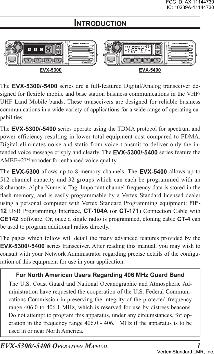 EVX-5300/-5400 OpErating Manual 1EVX-5300 EVX-5400IntroductIonThe  EVX-5300/-5400  series are a  full-featured Digital/Analog transceiver  de-signed for exible mobile and base station business communications in the VHF/UHF  Land  Mobile  bands. These  transceivers  are  designed for  reliable  business communications in a wide variety of applications for a wide range of operating ca-pabilities.The EVX-5300/-5400 series operate using the TDMA protocol for spectrum and power efficiency resulting in lower total equipment cost  compared to  FDMA. Digital eliminates noise  and  static from  voice  transmit  to  deliver  only the  in-tended voice message crisply and clearly. The EVX-5300/-5400 series feature the AMBE+2™ vocoder for enhanced voice quality.The  EVX-5300  allows  up  to  8  memory  channels. The EVX-5400 allows  up  to 512-channel capacity and 32 groups which can each  be programmed  with an 8-character Alpha-Numeric Tag. Important channel frequency data is stored in the ash  memory,  and  is  easily  programmable  by  a Vertex  Standard  licensed  dealer using  a  personal  computer  with  Vertex  Standard Programming  equipment:  FIF-12  USB Programming Interface, CT-104A  (or  CT-171)  Connection  Cable with CE142 Software. Or, once a single radio is programmed, cloning cable CT-4 can be used to program additional radios directly.The pages which follow  will  detail the many  advanced  features provided by the EVX-5300/-5400 series transceiver. After reading this manual, you may wish to consult with your Network Administrator regarding precise details of the congu-ration of this equipment for use in your application.For North American Users Regarding 406 MHz Guard BandThe U.S. Coast  Guard  and National Oceanographic  and Atmospheric Ad-ministration have requested the cooperation of the U.S. Federal Communi-cations Commission in preserving the integrity of the protected frequency range 406.0 to 406.1 MHz, which is reserved for use by distress beacons. Do not attempt to program this apparatus, under any circumstances, for op-eration in the frequency range 406.0 - 406.1 MHz if the apparatus is to be used in or near North America.FCC ID: AXI11144730IC: 10239A-11144730Vertex Standard LMR, Inc.