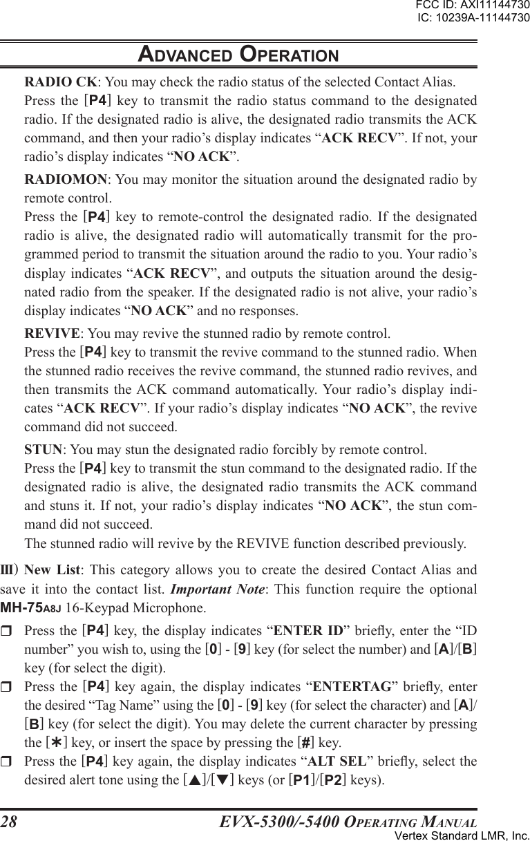 EVX-5300/-5400 OpErating Manual28RADIO CK: You may check the radio status of the selected Contact Alias.Press the  [P4] key  to transmit the radio  status command  to the designated radio. If the designated radio is alive, the designated radio transmits the ACK command, and then your radio’s display indicates “ACK RECV”. If not, your radio’s display indicates “NO ACK”.RADIOMON: You may monitor the situation around the designated radio by remote control.Press  the  [P4]  key  to  remote-control  the  designated  radio.  If  the  designated radio is  alive, the designated radio  will automatically  transmit for the pro-grammed period to transmit the situation around the radio to you. Your radio’s display indicates “ACK RECV”, and outputs the situation around the desig-nated radio from the speaker. If the designated radio is not alive, your radio’s display indicates “NO ACK” and no responses.REVIVE: You may revive the stunned radio by remote control.Press the [P4] key to transmit the revive command to the stunned radio. When the stunned radio receives the revive command, the stunned radio revives, and then transmits the ACK command automatically. Your  radio’s display indi-cates “ACK RECV”. If your radio’s display indicates “NO ACK”, the revive command did not succeed.STUN: You may stun the designated radio forcibly by remote control.Press the [P4] key to transmit the stun command to the designated radio. If the designated  radio  is  alive,  the  designated radio  transmits  the ACK  command and stuns it. If not, your radio’s display indicates “NO ACK”, the stun com-mand did not succeed.The stunned radio will revive by the REVIVE function described previously.III) New  List:  This  category  allows you to create the desired Contact Alias  and save it into  the contact list.  Important  Note: This  function require the  optional MH-75A8J 16-Keypad Microphone.r  Press the [P4] key, the display indicates “ENTER ID” briey, enter the “ID number” you wish to, using the [0] - [9] key (for select the number) and [A]/[B] key (for select the digit).r  Press the [P4]  key again,  the display indicates  “ENTERTAG” briey,  enter the desired “Tag Name” using the [0] - [9] key (for select the character) and [A]/[B] key (for select the digit). You may delete the current character by pressing the [Ý] key, or insert the space by pressing the [#] key. r  Press the [P4] key again, the display indicates “ALT SEL” briey, select the desired alert tone using the []/[] keys (or [P1]/[P2] keys).adVancEd opEratIonFCC ID: AXI11144730IC: 10239A-11144730Vertex Standard LMR, Inc.