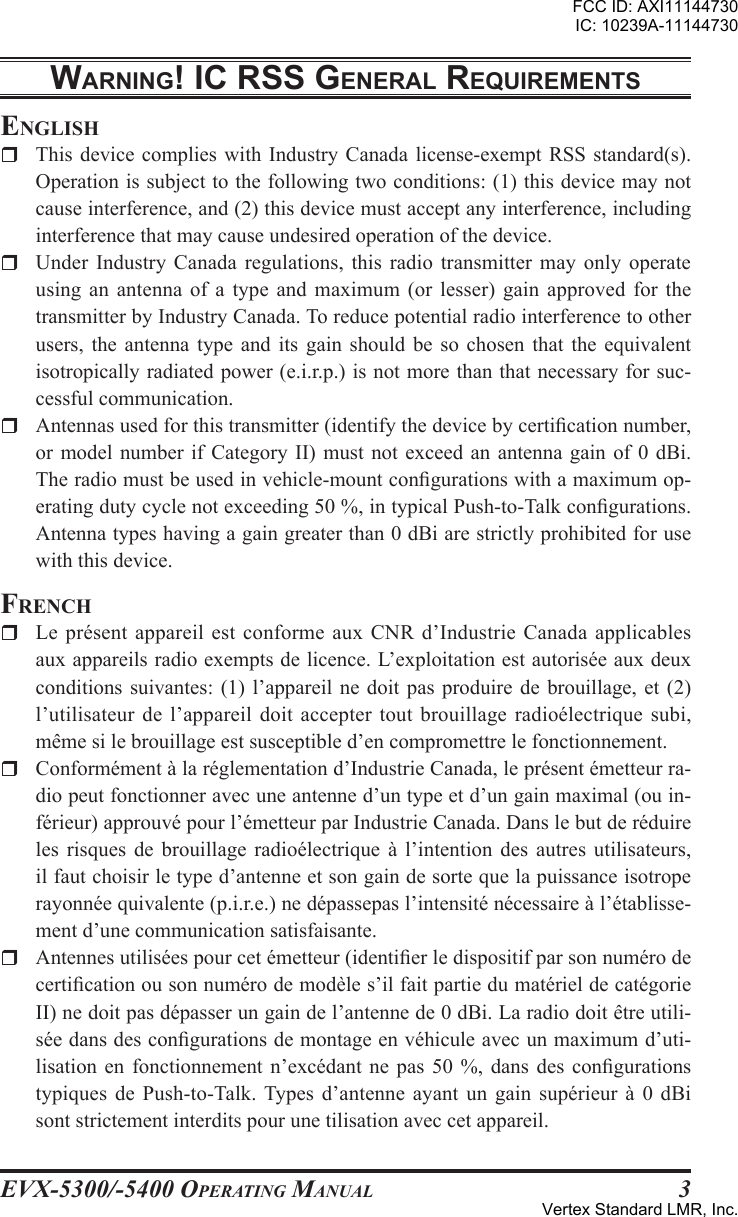 EVX-5300/-5400 OpErating Manual3WarnIng! Ic rss gEnEral rEquIrEmEntsEnglishr  This device complies  with Industry  Canada license-exempt RSS  standard(s). Operation is subject to the following two conditions: (1) this device may not cause interference, and (2) this device must accept any interference, including interference that may cause undesired operation of the device.r  Under Industry Canada  regulations,  this radio transmitter  may  only operate using an antenna  of a type  and  maximum (or lesser)  gain  approved  for the transmitter by Industry Canada. To reduce potential radio interference to other users,  the  antenna  type  and  its  gain should be so chosen that the equivalent isotropically radiated power (e.i.r.p.) is not more than that necessary for suc-cessful communication.r  Antennas used for this transmitter (identify the device by certication number, or model number  if Category II)  must not exceed  an  antenna gain  of  0 dBi. The radio must be used in vehicle-mount congurations with a maximum op-erating duty cycle not exceeding 50 %, in typical Push-to-Talk congurations. Antenna types having a gain greater than 0 dBi are strictly prohibited for use with this device.FrEnchr  Le  présent  appareil est  conforme  aux CNR  d’Industrie  Canada  applicables aux appareils radio exempts de licence. L’exploitation est autorisée aux deux conditions suivantes: (1)  l’appareil ne doit pas  produire de brouillage,  et (2) l’utilisateur de l’appareil doit  accepter tout brouillage radioélectrique  subi, même si le brouillage est susceptible d’en compromettre le fonctionnement.r  Conformément à la réglementation d’Industrie Canada, le présent émetteur ra-dio peut fonctionner avec une antenne d’un type et d’un gain maximal (ou in-férieur) approuvé pour l’émetteur par Industrie Canada. Dans le but de réduire les  risques  de brouillage radioélectrique à l’intention  des  autres  utilisateurs, il faut choisir le type d’antenne et son gain de sorte que la puissance isotrope rayonnée quivalente (p.i.r.e.) ne dépassepas l’intensité nécessaire à l’établisse-ment d’une communication satisfaisante.r  Antennes utilisées pour cet émetteur (identier le dispositif par son numéro de certication ou son numéro de modèle s’il fait partie du matériel de catégorie II) ne doit pas dépasser un gain de l’antenne de 0 dBi. La radio doit être utili-sée dans des congurations de montage en véhicule avec un maximum d’uti-lisation  en fonctionnement n’excédant ne  pas  50  %,  dans  des congurations typiques de Push-to-Talk. Types  d’antenne  ayant un gain  supérieur  à  0 dBi sont strictement interdits pour une tilisation avec cet appareil.FCC ID: AXI11144730IC: 10239A-11144730Vertex Standard LMR, Inc.