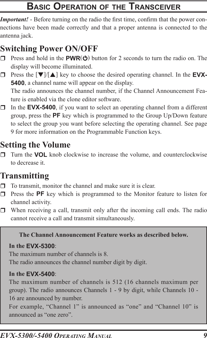 EVX-5300/-5400 OpErating Manual9BasIc opEratIon oF thE transcEIVErImportant! - Before turning on the radio the rst time, conrm that the power con-nections have been made  correctly  and  that  a  proper  antenna  is connected to the antenna jack.Switching Power ON/OFFr  Press and hold in the PWR() button for 2 seconds to turn the radio on. The display will become illuminated.r  Press the []/[] key to choose the desired operating channel. In the EVX-5400, a channel name will appear on the display.  The radio announces the channel number, if the Channel Announcement Fea-ture is enabled via the clone editor software.r  In the EVX-5400, if you want to select an operating channel from a different group, press the PF key which is programmed to the Group Up/Down feature to select the group you want before selecting the operating channel. See page 9 for more information on the Programmable Function keys.Setting the Volumer  Turn the VOL knob clockwise to increase the volume, and counterclockwise to decrease it.Transmittingr  To transmit, monitor the channel and make sure it is clear.r  Press  the  PF  key  which  is  programmed  to  the  Monitor  feature  to  listen  for channel activity.r  When receiving a call, transmit only  after  the  incoming call ends. The  radio cannot receive a call and transmit simultaneously.The Channel Announcement Feature works as described below.In the EVX-5300:The maximum number of channels is 8.The radio announces the channel number digit by digit.In the EVX-5400:The  maximum  number  of  channels  is 512 (16 channels  maximum  per group). The radio announces Channels 1 - 9 by digit, while Channels 10 - 16 are announced by number.For example, “Channel 1” is announced as “one” and “Channel 10” is announced as “one zero”.