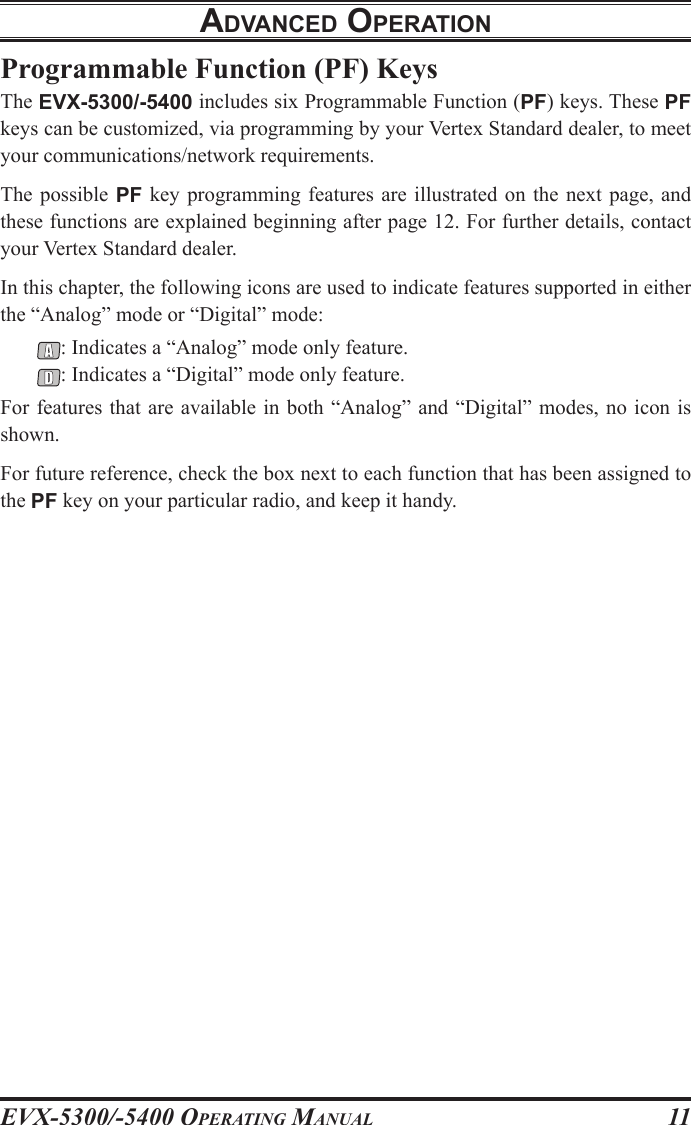 EVX-5300/-5400 OpErating Manual11adVancEd opEratIonProgrammable Function (PF) KeysThe EVX-5300/-5400 includes six Programmable Function (PF) keys. These PF keys can be customized, via programming by your Vertex Standard dealer, to meet your communications/network requirements.The possible PF  key  programming features are  illustrated  on  the next  page,  and these functions are explained beginning after page 12. For further details, contact your Vertex Standard dealer.In this chapter, the following icons are used to indicate features supported in either the “Analog” mode or “Digital” mode:: Indicates a “Analog” mode only feature.: Indicates a “Digital” mode only feature.For features that are available in both “Analog” and “Digital” modes, no icon is shown.For future reference, check the box next to each function that has been assigned to the PF key on your particular radio, and keep it handy.
