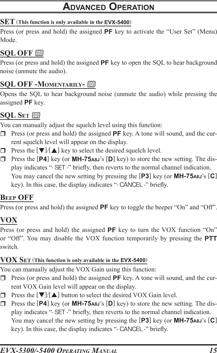 EVX-5300/-5400 OpErating Manual15sEt (This function is only available in the EVX-5400)Press (or press and hold) the assigned PF key to activate the “User Set” (Menu) Mode.sQl oFF Press (or press and hold) the assigned PF key to open the SQL to hear background noise (unmute the audio).sQl oFF -MoMEntarily- Opens the  SQL to hear  background  noise  (unmute  the audio)  while pressing  the assigned PF key.sQl sEt You can manually adjust the squelch level using this function:r  Press (or press and hold) the assigned PF key. A tone will sound, and the cur-rent squelch level will appear on the display.r  Press the []/[] key to select the desired squelch level.rPress the [P4] key (or MH-75A8J’s [D] key) to store the new setting. The dis-play indicates “- SET -” briey, then reverts to the normal channel indication.  You may cancel the new setting by pressing the [P3] key (or MH-75A8J’s [C] key). In this case, the display indicates “- CANCEL -” briey.BEEp oFFPress (or press and hold) the assigned PF key to toggle the beeper “On” and “Off”.voXPress  (or  press  and hold)  the assigned  PF key to  turn  the  VOX  function  “On” or  “Off”. You  may disable  the VOX  function temporarily  by pressing  the  PTT switch.voX sEt (This function is only available in the EVX-5400)You can manually adjust the VOX Gain using this function:r  Press (or press and hold) the assigned PF key. A tone will sound, and the cur-rent VOX Gain level will appear on the display.r  Press the []/[] button to select the desired VOX Gain level.rPress the [P4] key (or MH-75A8J’s [D] key) to store the new setting. The dis-play indicates “- SET -” briey, then reverts to the normal channel indication.  You may cancel the new setting by pressing the [P3] key (or MH-75A8J’s [C] key). In this case, the display indicates “- CANCEL -” briey.adVancEd opEratIon