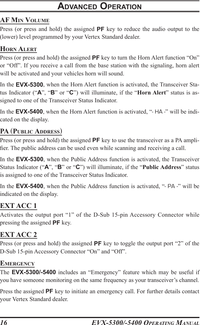 EVX-5300/-5400 OpErating Manual16adVancEd opEratIonaF Min voluMEPress  (or  press  and  hold)  the  assigned  PF  key  to  reduce  the audio  output to  the (lower) level programmed by your Vertex Standard dealer.horn alErtPress (or press and hold) the assigned PF key to turn the Horn Alert function “On” or “Off”. If you receive a call from the base station with the signaling, horn alert will be activated and your vehicles horn will sound.In the EVX-5300, when the Horn Alert function is activated, the Transceiver Sta-tus Indicator (“A”, “B” or “C”) will illuminate, if the “Horn Alert” status is as-signed to one of the Transceiver Status Indicator.In the EVX-5400, when the Horn Alert function is activated, “- HA -” will be indi-cated on the display. pa (puBlic aDDrEss)Press (or press and hold) the assigned PF key to use the transceiver as a PA ampli-er. The public address can be used even while scanning and receiving a call.In the EVX-5300, when the Public Address function is activated, the Transceiver Status Indicator (“A”, “B” or “C”) will illuminate, if the “Public Address” status is assigned to one of the Transceiver Status Indicator.In the EVX-5400, when the Public Address function is activated, “- PA -” will be indicated on the display. EXT ACC 1Activates the  output  port  “1”  of  the  D-Sub  15-pin Accessory Connector while pressing the assigned PF key.EXt acc 2Press (or press and hold) the assigned PF key to toggle the output port “2” of the D-Sub 15-pin Accessory Connector “On” and “Off”.EMErgEncyThe  EVX-5300/-5400  includes  an  “Emergency”  feature  which  may  be  useful if you have someone monitoring on the same frequency as your transceiver’s channel.Press the assigned PF key to initiate an emergency call. For further details contact your Vertex Standard dealer.