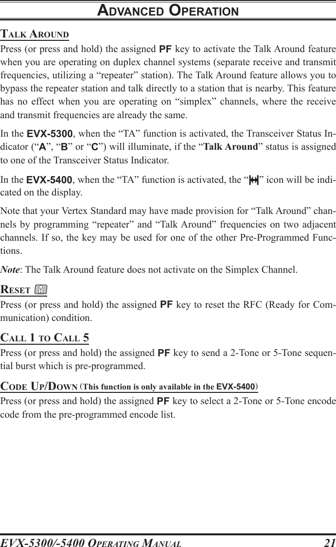 EVX-5300/-5400 OpErating Manual21talk arounDPress (or press and hold) the assigned PF key to activate the Talk Around feature when you are operating on duplex channel systems (separate receive and transmit frequencies, utilizing a “repeater” station). The Talk Around feature allows you to bypass the repeater station and talk directly to a station that is nearby. This feature has  no  effect  when  you  are  operating  on  “simplex”  channels,  where  the  receive and transmit frequencies are already the same.In the EVX-5300, when the “TA” function is activated, the Transceiver Status In-dicator (“A”, “B” or “C”) will illuminate, if the “Talk Around” status is assigned to one of the Transceiver Status Indicator.In the EVX-5400, when the “TA” function is activated, the “ ” icon will be indi-cated on the display.Note that your Vertex Standard may have made provision for “Talk Around” chan-nels by programming “repeater”  and  “Talk Around” frequencies on two adjacent channels. If so, the key may be used for one of the other Pre-Programmed Func-tions.Note: The Talk Around feature does not activate on the Simplex Channel.rEsEt Press (or press and hold) the assigned PF key to reset the RFC (Ready for Com-munication) condition.call 1 to call 5Press (or press and hold) the assigned PF key to send a 2-Tone or 5-Tone sequen-tial burst which is pre-programmed.coDE up/Down (This function is only available in the EVX-5400)Press (or press and hold) the assigned PF key to select a 2-Tone or 5-Tone encode code from the pre-programmed encode list.adVancEd opEratIon