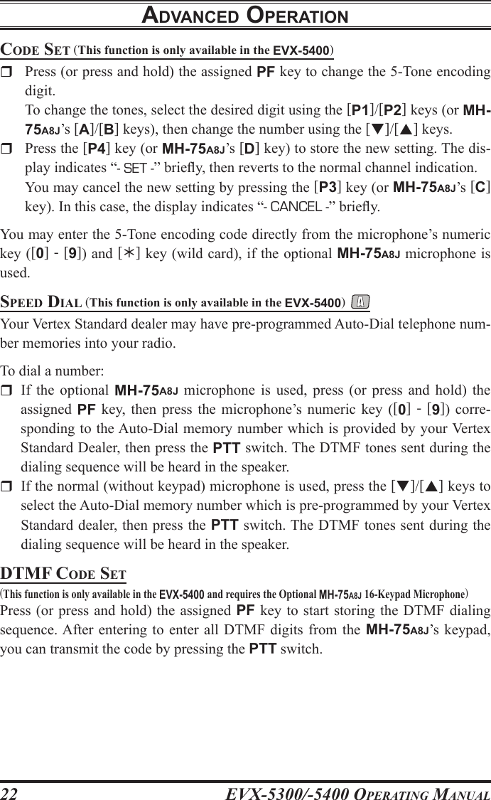 EVX-5300/-5400 OpErating Manual22adVancEd opEratIoncoDE sEt (This function is only available in the EVX-5400)r  Press (or press and hold) the assigned PF key to change the 5-Tone encoding digit.   To change the tones, select the desired digit using the [P1]/[P2] keys (or MH-75A8J’s [A]/[B] keys), then change the number using the []/[] keys.rPress the [P4] key (or MH-75A8J’s [D] key) to store the new setting. The dis-play indicates “- SET -” briey, then reverts to the normal channel indication.  You may cancel the new setting by pressing the [P3] key (or MH-75A8J’s [C] key). In this case, the display indicates “- CANCEL -” briey.You may enter the 5-Tone encoding code directly from the microphone’s numeric key ([0] - [9]) and [] key (wild card), if the optional MH-75A8J microphone is used.spEED Dial (This function is only available in the EVX-5400) Your Vertex Standard dealer may have pre-programmed Auto-Dial telephone num-ber memories into your radio.To dial a number:r  If the  optional  MH-75A8J  microphone  is  used,  press  (or  press  and  hold)  the assigned  PF  key,  then  press  the  microphone’s  numeric  key  ([0]  -  [9])  corre-sponding to the Auto-Dial memory number which is provided by your Vertex Standard Dealer, then press the PTT switch. The DTMF tones sent during the dialing sequence will be heard in the speaker.r  If the normal (without keypad) microphone is used, press the []/[] keys to select the Auto-Dial memory number which is pre-programmed by your Vertex Standard dealer, then press the PTT switch. The DTMF tones sent during the dialing sequence will be heard in the speaker.DtMF coDE sEt(This function is only available in the EVX-5400 and requires the Optional MH-75A8J 16-Keypad Microphone)Press (or  press  and  hold) the assigned PF key to start storing  the  DTMF  dialing sequence. After entering to  enter  all  DTMF digits from  the  MH-75A8J’s keypad, you can transmit the code by pressing the PTT switch. 