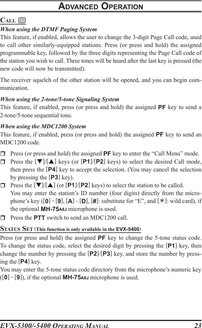 EVX-5300/-5400 OpErating Manual23call When using the DTMF Paging SystemThis feature, if enabled, allows the user to change the 3-digit Page Call code, used to call  other  similarly-equipped  stations.  Press  (or  press  and  hold)  the  assigned programmable key, followed by the three digits representing the Page Call code of the station you wish to call. Three tones will be heard after the last key is pressed (the new code will now be transmitted).The receiver squelch of the other station will be opened, and you can begin com-munication.When using the 2-tone/5-tone Signaling SystemThis feature, if enabled, press (or press and hold) the assigned PF key to send a 2-tone/5-tone sequential tone.When using the MDC1200 SystemThis feature, if enabled, press (or press and hold) the assigned PF key to send an MDC1200 code.r  Press (or press and hold) the assigned PF key to enter the “Call Menu” mode.r  Press the []/[] keys (or [P1]/[P2] keys) to select the desired Call mode, then press the [P4] key to accept the selection. (You may cancel the selection by pressing the [P3] key).r  Press the []/[] (or [P1]/[P2] keys) to select the station to be called.  You may enter the station’s ID number (four digits) directly from the micro-phone’s key ([0] - [9], [A] - [D], [#]: substitute for “E”, and []: wild card), if the optional MH-75A8J microphone is used.r  Press the PTT switch to send an MDC1200 call.status sEt (This function is only available in the EVX-5400)Press  (or  press  and  hold)  the  assigned  PF  key  to change  the 5-tone  status code. To change the status code, select the desired digit by pressing the [P1] key, then change the number by pressing the [P2]/[P3] key, and store the number by press-ing the [P4] key.You may enter the 5-tone status code directory from the microphone’s numeric key ([0] - [9]), if the optional MH-75A8J microphone is used.adVancEd opEratIon