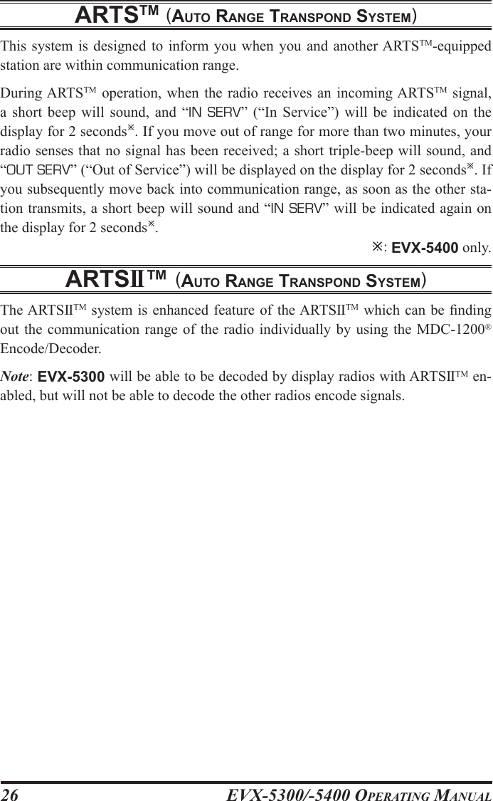 EVX-5300/-5400 OpErating Manual26artstm (auto rangE transpond systEm)This system  is  designed  to  inform you  when you  and another ARTSTM-equipped station are within communication range.During ARTSTM  operation, when  the  radio receives  an incoming ARTSTM  signal, a  short  beep  will  sound,  and “IN  SERV”  (“In  Service”)  will  be  indicated  on  the display for 2 seconds. If you move out of range for more than two minutes, your radio senses that no signal has been received; a short triple-beep will sound, and “OUT SERV” (“Out of Service”) will be displayed on the display for 2 seconds. If you subsequently move back into communication range, as soon as the other sta-tion transmits, a short beep will sound and “IN SERV” will be indicated again on the display for 2 seconds. : EVX-5400 only.artsii™ (auto rangE transpond systEm)The ARTSIITM system is enhanced feature of the ARTSIITM which can be nding out the communication range of the radio individually by using the MDC-1200® Encode/Decoder.Note: EVX-5300 will be able to be decoded by display radios with ARTSIITM en-abled, but will not be able to decode the other radios encode signals.