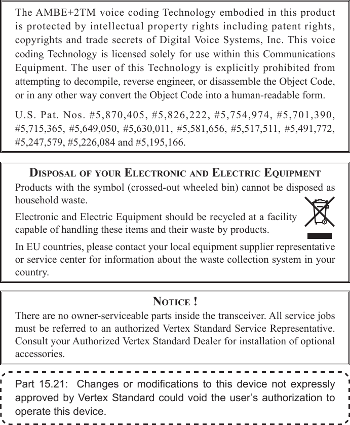 DiSpoSal of your electroNic aND electric equipmeNtProducts with the symbol (crossed-out wheeled bin) cannot be disposed as household waste.Electronic and Electric Equipment should be recycled at a facility capable of handling these items and their waste by products.In EU countries, please contact your local equipment supplier representative or service center for information about the waste collection system in your country.Part 15.21:  Changes or modications to this device not expresslyapprovedby VertexStandardcouldvoidtheuser’sauthorization tooperatethisdevice.Notice !There are no owner-serviceable parts inside the transceiver. All service jobs must be referred to an authorized Vertex Standard Service Representative. Consult your Authorized Vertex Standard Dealer for installation of optional accessories.The AMBE+2TM voice coding Technology embodied in this product is protected by intellectual property rights including patent rights, copyrights  and trade secrets  of  Digital Voice  Systems, Inc. This  voice coding Technology  is licensed  solely for  use within  this  Communications Equipment. The user  of  this  Technology  is  explicitly  prohibited  from attempting to decompile, reverse engineer, or disassemble the Object Code, or in any other way convert the Object Code into a human-readable form.U.S. Pat. Nos. #5,870,405, #5,826,222, #5,754,974, #5,701,390, #5,715,365,  #5,649,050,  #5,630,011,  #5,581,656,  #5,517,511, #5,491,772, #5,247,579, #5,226,084 and #5,195,166.