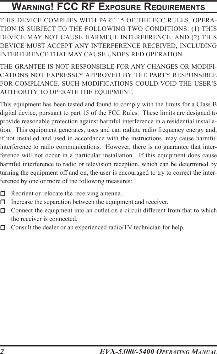 EVX-5300/-5400 OpErating Manual2WarnIng! Fcc rF ExposurE rEquIrEmEntsTHIS DEVICE COMPLIES WITH PART 15 OF THE  FCC  RULES.  OPERA-TION  IS SUBJECT TO  THE  FOLLOWING TWO  CONDITIONS:  (1)  THIS DEVICE  MAY NOT  CAUSE  HARMFUL  INTERFERENCE, AND  (2) THIS DEVICE MUST ACCEPT ANY  INTERFERENCE RECEIVED, INCLUDING INTERFERENCE THAT MAY CAUSE UNDESIRED OPERATION.THE GRANTEE IS NOT RESPONSIBLE FOR ANY CHANGES OR MODIFI-CATIONS  NOT EXPRESSLY APPROVED  BY THE  PARTY RESPONSIBLE FOR  COMPLIANCE. SUCH  MODIFICATIONS COULD  VOID  THE USER’S AUTHORITY TO OPERATE THE EQUIPMENT.This equipment has been tested and found to comply with the limits for a Class B digital device, pursuant to part 15 of the FCC Rules.  These limits are designed to provide reasonable protection against harmful interference in a residential installa-tion.  This equipment generates, uses and can radiate radio frequency energy and, if not  installed  and used  in accordance  with  the instructions,  may cause  harmful interference to radio communications.  However, there is no guarantee that inter-ference  will  not  occur  in  a  particular  installation.    If  this  equipment  does  cause harmful interference to radio or television reception, which can be determined by turning the equipment off and on, the user is encouraged to try to correct the inter-ference by one or more of the following measures:r  Reorient or relocate the receiving antenna.r  Increase the separation between the equipment and receiver.r  Connect the equipment into an outlet on a circuit different from that to which the receiver is connected.r  Consult the dealer or an experienced radio/TV technician for help.