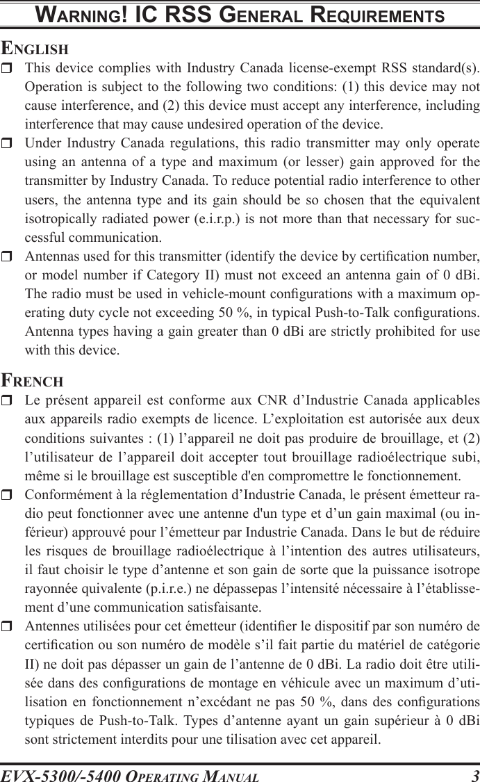 EVX-5300/-5400 OpErating Manual3WarnIng! Ic rss gEnEral rEquIrEmEntsEnglishr  This device complies  with  Industry  Canada license-exempt RSS  standard(s). Operation is subject to the following two conditions: (1) this device may not cause interference, and (2) this device must accept any interference, including interference that may cause undesired operation of the device.r  Under Industry  Canada  regulations,  this  radio  transmitter  may  only  operate using an  antenna  of  a  type  and  maximum  (or  lesser)  gain  approved  for  the transmitter by Industry Canada. To reduce potential radio interference to other users,  the  antenna  type  and  its  gain  should  be  so  chosen  that  the  equivalent isotropically radiated power (e.i.r.p.) is not more than that necessary for suc-cessful communication.r  Antennas used for this transmitter (identify the device by certication number, or model  number  if Category  II)  must not exceed  an  antenna gain  of  0 dBi. The radio must be used in vehicle-mount congurations with a maximum op-erating duty cycle not exceeding 50 %, in typical Push-to-Talk congurations. Antenna types having a gain greater than 0 dBi are strictly prohibited for use with this device.FrEnchr  Le  présent  appareil  est conforme  aux CNR  d’Industrie  Canada  applicables aux appareils radio exempts de licence. L’exploitation est autorisée aux deux conditions suivantes : (1) l’appareil ne doit pas produire de brouillage, et (2) l’utilisateur de l’appareil doit  accepter  tout brouillage radioélectrique subi, même si le brouillage est susceptible d&apos;en compromettre le fonctionnement.r  Conformément à la réglementation d’Industrie Canada, le présent émetteur ra-dio peut fonctionner avec une antenne d&apos;un type et d’un gain maximal (ou in-férieur) approuvé pour l’émetteur par Industrie Canada. Dans le but de réduire les  risques  de  brouillage  radioélectrique  à  l’intention  des  autres  utilisateurs, il faut choisir le type d’antenne et son gain de sorte que la puissance isotrope rayonnée quivalente (p.i.r.e.) ne dépassepas l’intensité nécessaire à l’établisse-ment d’une communication satisfaisante.r  Antennes utilisées pour cet émetteur (identier le dispositif par son numéro de certication ou son numéro de modèle s’il fait partie du matériel de catégorie II) ne doit pas dépasser un gain de l’antenne de 0 dBi. La radio doit être utili-sée dans des congurations de montage en véhicule avec un maximum d’uti-lisation  en  fonctionnement  n’excédant  ne  pas  50  %,  dans  des  congurations typiques de  Push-to-Talk. Types  d’antenne ayant  un gain  supérieur  à  0  dBi sont strictement interdits pour une tilisation avec cet appareil.
