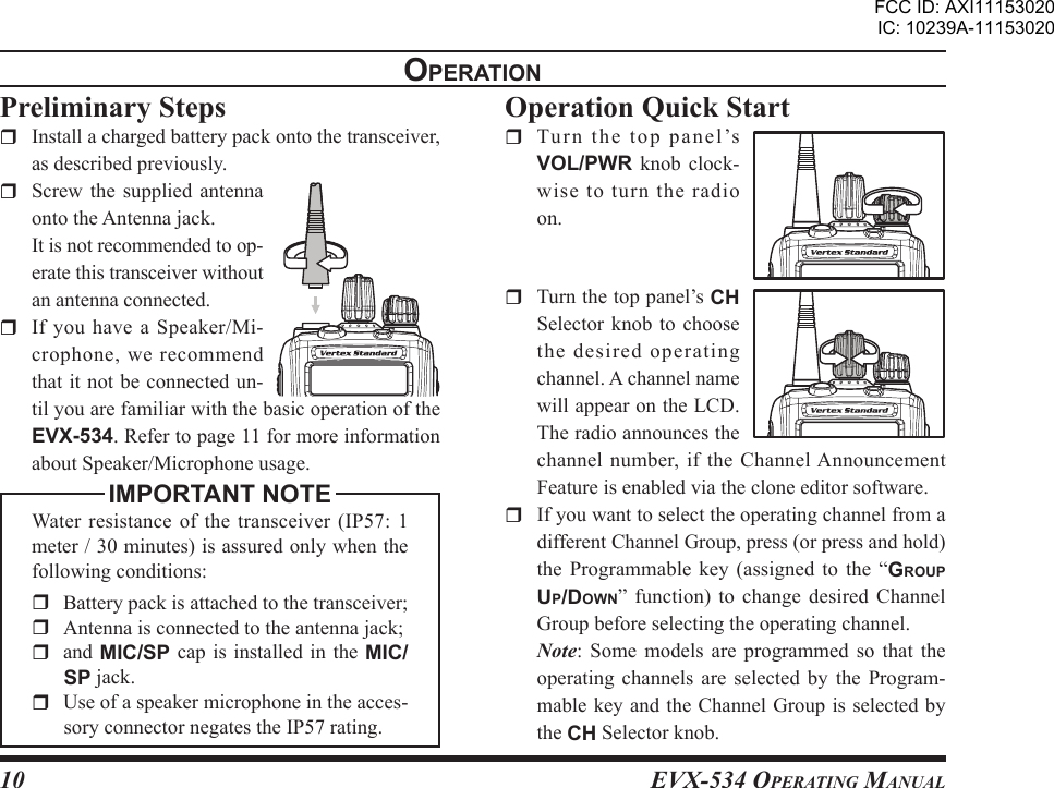 EVX-534 OpErating Manual10opEratIonPreliminary Steps  Install a charged battery pack onto the transceiver, as described previously.  Screw  the  supplied  antenna onto the Antenna jack.  It is not recommended to op-erate this transceiver without an antenna connected.  If  you  have  a Speaker/Mi-crophone, we recommend that it not be connected un-til you are familiar with the basic operation of the EVX-534. Refer to page 11 for more information about Speaker/Microphone usage.IMPORTANT NOTEWater  resistance  of the transceiver (IP57:  1 meter / 30 minutes) is assured only when the following conditions:  Battery pack is attached to the transceiver;  Antenna is connected to the antenna jack;and MIC/SP  cap  is  installed in the MIC/SP jack.  Use of a speaker microphone in the acces-sory connector negates the IP57 rating.  Operation Quick Start  Tu r n  the  t o p  pa n e l ’s VOL/PWR  knob  clock-wise to turn the radio on.  Turn the top panel’s CH Selector knob  to  choose the desired operating channel. A channel name will appear on the LCD. The radio announces the channel  number,  if  the  Channel Announcement Feature is enabled via the clone editor software.  If you want to select the operating channel from a different Channel Group, press (or press and hold) the  Programmable  key  (assigned  to  the  “group up/doWn”  function)  to change  desired Channel Group before selecting the operating channel. Note:  Some  models  are  programmed  so  that  the operating  channels  are  selected  by  the  Program-mable key and the Channel Group is selected by the CH Selector knob.FCC ID: AXI11153020IC: 10239A-11153020