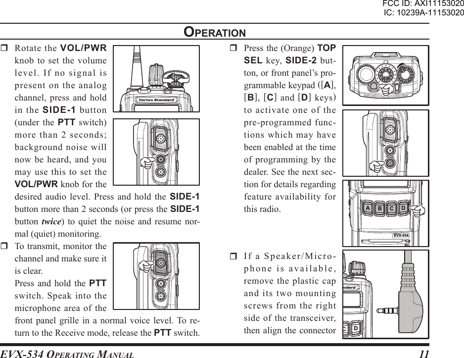 EVX-534 OpErating Manual11opEratIon  Rotate the VOL/PWR knob to set the volume le vel .  I f  no  sign al  is present on the analog channel, press and hold in  the  SIDE-1 button (under  the  PTT  switch) more than 2 seconds; background noise will now be heard, and you may use  this  to  set the VOL/PWR knob for the desired audio level.  Press  and  hold  the  SIDE-1 button more than 2 seconds (or press the SIDE-1 button  twice)  to  quiet the  noise  and  resume nor-mal (quiet) monitoring.  To transmit, monitor the channel and make sure it is clear.  Press  and  hold the  PTT switch.  Speak  into  the microphone area of the front panel  grille  in  a  normal voice  level. To re-turn to the Receive mode, release the PTT switch.  Press the (Orange) TOP SEL  key,  SIDE-2 but-ton, or front panel’s pro-grammable keypad ([A], [B],  [C]  and  [D] keys) to activate one of the pre-programmed func-tions which may have been enabled at the time of programming by the dealer. See the next sec-tion for details regarding feature availability for this radio.  If a Speaker/Micro-phone is available, remove the plastic cap and its two mounting screws from the right side of the transceiver, then align  the connector EVX-534AB C DDFCC ID: AXI11153020IC: 10239A-11153020