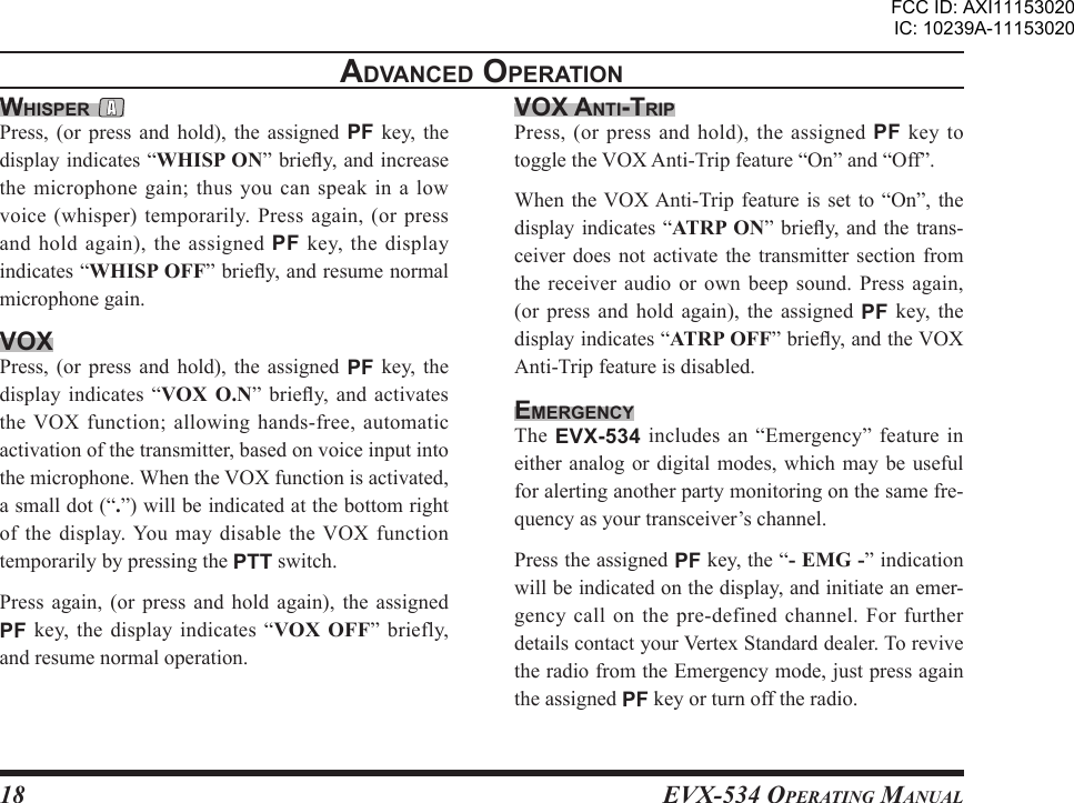 EVX-534 OpErating Manual18advancEd opEratIonWHIspEr Press,  (or press  and  hold),  the  assigned  PF  key,  the display indicates “WHISP ON” briey, and increase the microphone gain; thus you can speak in a low voice (whisper) temporarily. Press again, (or press and hold again), the assigned PF  key,  the display indicates “WHISP OFF” briey, and resume normal microphone gain.voxPress,  (or press  and  hold),  the  assigned  PF  key,  the display indicates  “VOX  O.N”  briey,  and activates the VOX function; allowing hands-free, automatic activation of the transmitter, based on voice input into the microphone. When the VOX function is activated, a small dot (“.”) will be indicated at the bottom right of  the  display. You  may disable  the  VOX  function temporarily by pressing the PTT switch.Press  again,  (or  press and  hold  again), the  assigned PF  key, the display indicates “VOX  OFF” briefly, and resume normal operation.vox antI-trIpPress, (or press and hold), the assigned PF  key to toggle the VOX Anti-Trip feature “On” and “Off”.When the VOX Anti-Trip feature is set  to  “On”,  the display indicates “ATRP  ON” briey, and the  trans-ceiver  does  not activate  the  transmitter section  from the receiver audio  or  own  beep  sound.  Press again, (or  press  and  hold  again),  the  assigned  PF  key,  the display indicates “ATRP OFF” briey, and the VOX Anti-Trip feature is disabled.EmErgEncYThe EVX-534 includes an  “Emergency” feature in either analog or digital modes, which may be useful for alerting another party monitoring on the same fre-quency as your transceiver’s channel.Press the assigned PF key, the “- EMG -” indication will be indicated on the display, and initiate an emer-gency call on the pre-defined channel. For further details contact your Vertex Standard dealer. To revive the radio from the Emergency mode, just press again the assigned PF key or turn off the radio.FCC ID: AXI11153020IC: 10239A-11153020