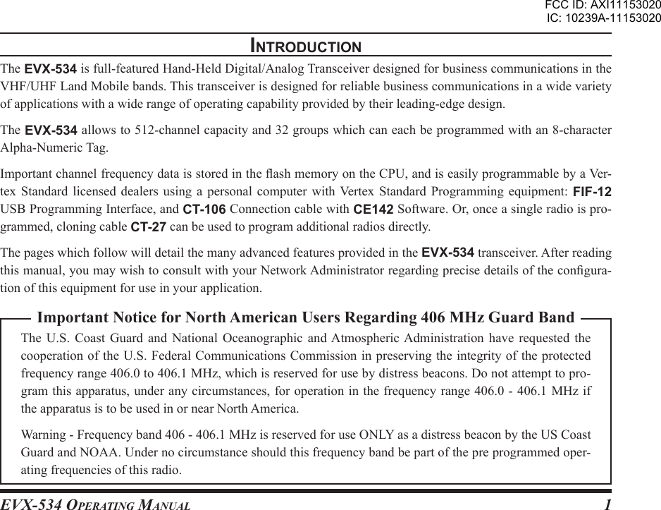 EVX-534 OpErating Manual 1Important Notice for North American Users Regarding 406 MHz Guard BandThe  U.S.  Coast  Guard  and  National  Oceanographic  and Atmospheric Administration  have requested  the cooperation of the U.S. Federal Communications Commission in preserving the integrity of the protected frequency range 406.0 to 406.1 MHz, which is reserved for use by distress beacons. Do not attempt to pro-gram this apparatus, under any circumstances, for operation in the frequency range 406.0 - 406.1 MHz if the apparatus is to be used in or near North America.Warning - Frequency band 406 - 406.1 MHz is reserved for use ONLY as a distress beacon by the US Coast Guard and NOAA. Under no circumstance should this frequency band be part of the pre programmed oper-ating frequencies of this radio.IntroductIonThe EVX-534 is full-featured Hand-Held Digital/Analog Transceiver designed for business communications in the VHF/UHF Land Mobile bands. This transceiver is designed for reliable business communications in a wide variety of applications with a wide range of operating capability provided by their leading-edge design.The EVX-534 allows to 512-channel capacity and 32 groups which can each be programmed with an 8-character Alpha-Numeric Tag.Important channel frequency data is stored in the ash memory on the CPU, and is easily programmable by a Ver-tex  Standard  licensed dealers  using  a  personal computer  with Vertex  Standard Programming  equipment:  FIF-12 USB Programming Interface, and CT-106 Connection cable with CE142 Software. Or, once a single radio is pro-grammed, cloning cable CT-27 can be used to program additional radios directly.The pages which follow will detail the many advanced features provided in the EVX-534 transceiver. After reading this manual, you may wish to consult with your Network Administrator regarding precise details of the congura-tion of this equipment for use in your application.FCC ID: AXI11153020IC: 10239A-11153020