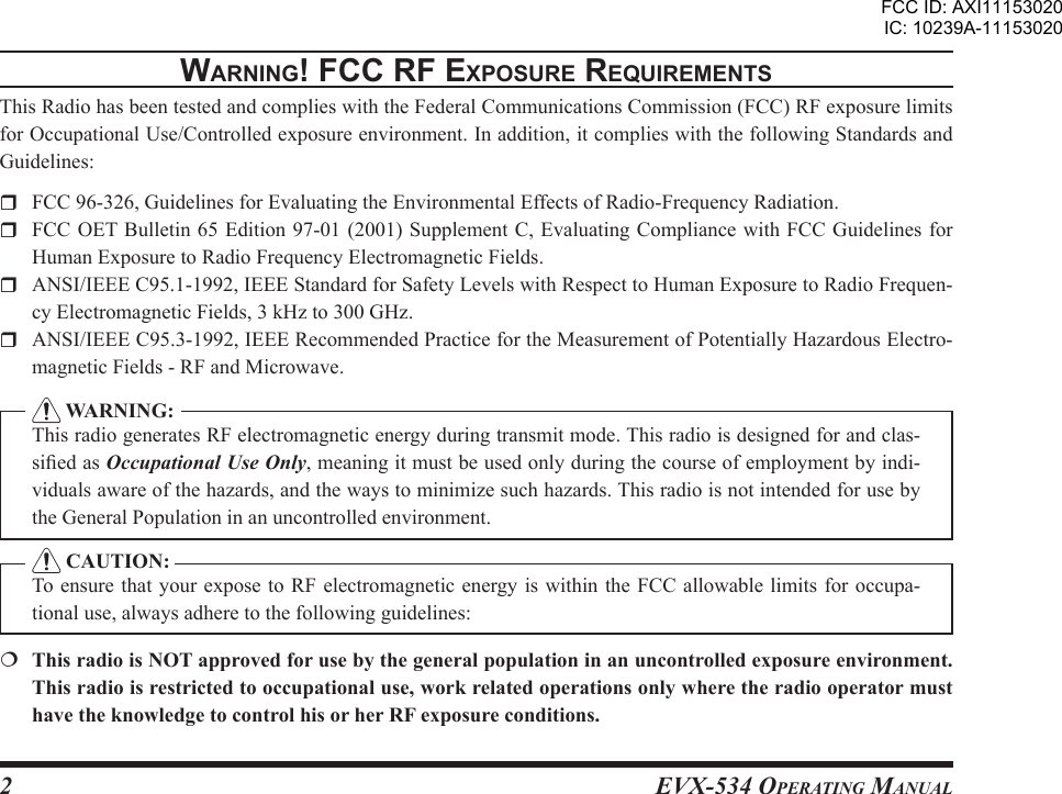 EVX-534 OpErating Manual2WarnIng! Fcc rF ExposurE rEquIrEmEntsThis Radio has been tested and complies with the Federal Communications Commission (FCC) RF exposure limits for Occupational Use/Controlled exposure environment. In addition, it complies with the following Standards and Guidelines:  FCC 96-326, Guidelines for Evaluating the Environmental Effects of Radio-Frequency Radiation.  FCC OET Bulletin 65 Edition 97-01 (2001)  Supplement C, Evaluating Compliance with FCC Guidelines  for Human Exposure to Radio Frequency Electromagnetic Fields.  ANSI/IEEE C95.1-1992, IEEE Standard for Safety Levels with Respect to Human Exposure to Radio Frequen-cy Electromagnetic Fields, 3 kHz to 300 GHz.  ANSI/IEEE C95.3-1992, IEEE Recommended Practice for the Measurement of Potentially Hazardous Electro-magnetic Fields - RF and Microwave.  WARNING:This radio generates RF electromagnetic energy during transmit mode. This radio is designed for and clas-sied as Occupational Use Only, meaning it must be used only during the course of employment by indi-viduals aware of the hazards, and the ways to minimize such hazards. This radio is not intended for use by the General Population in an uncontrolled environment. CAUTION:To ensure that your  expose to RF electromagnetic energy is  within the FCC allowable limits  for occupa-tional use, always adhere to the following guidelines:  This radio is NOT approved for use by the general population in an uncontrolled exposure environment. This radio is restricted to occupational use, work related operations only where the radio operator must have the knowledge to control his or her RF exposure conditions.FCC ID: AXI11153020IC: 10239A-11153020