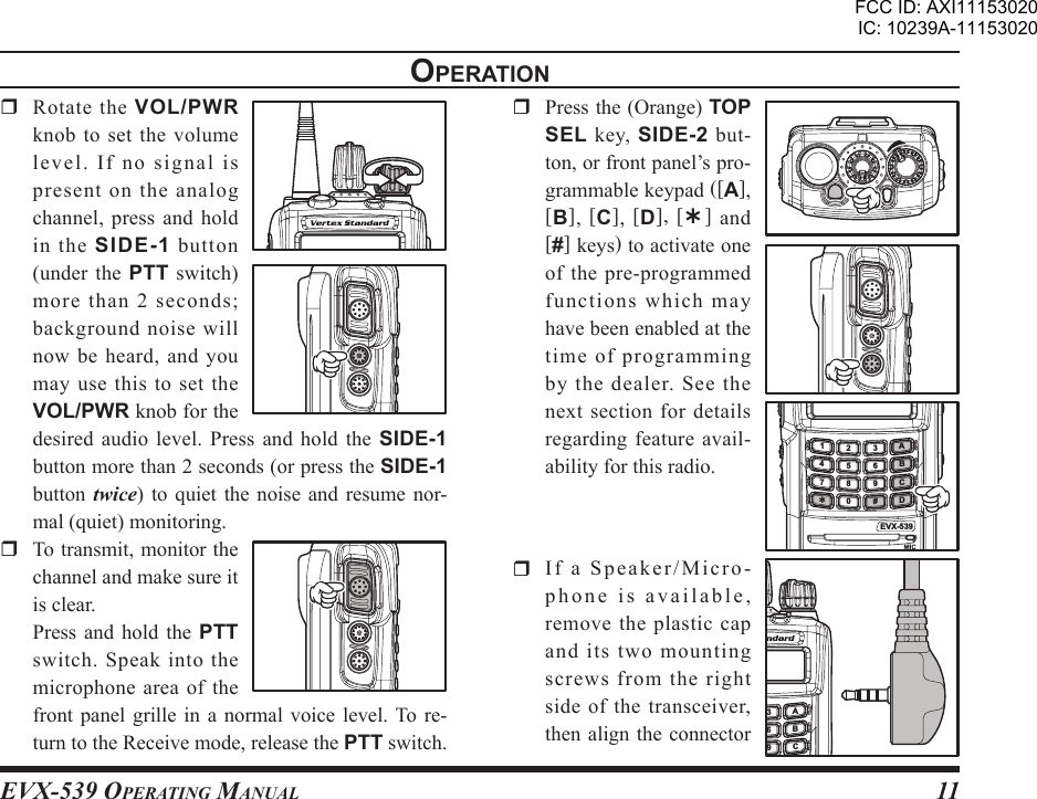 EVX-539 OpErating Manual11opEratIon  Rotate the VOL/PWR knob to set the volume le vel .  I f  no  sign al  is present on the analog channel, press and hold in  the  SIDE-1 button (under  the  PTT  switch) more than 2 seconds; background noise will now be heard, and you may use  this  to  set the VOL/PWR knob for the desired audio level.  Press  and  hold  the  SIDE-1 button more than 2 seconds (or press the SIDE-1 button  twice)  to  quiet the  noise  and  resume nor-mal (quiet) monitoring.  To transmit, monitor the channel and make sure it is clear.  Press  and  hold the  PTT switch.  Speak  into  the microphone area of the front panel  grille  in  a  normal voice  level. To re-turn to the Receive mode, release the PTT switch.  Press the (Orange) TOP SEL  key,  SIDE-2 but-ton, or front panel’s pro-grammable keypad ([A], [B],  [C],  [D],  [Ý]  and [#] keys) to activate one of the pre-programmed functions which may have been enabled at the time of programming by  the  dealer.  See  the next section for details regarding feature  avail-ability for this radio.  If a Speaker/Micro-phone is available, remove the plastic cap and its two mounting screws from the right side of the transceiver, then align  the connector EVX-539ABCD145678 90#23ABC693FCC ID: AXI11153020IC: 10239A-11153020