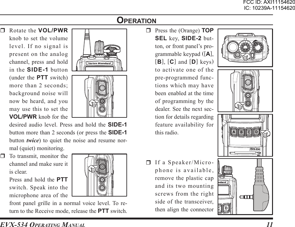 EVX-534 OpErating Manual11opEratIon  Rotate the VOL/PWR knob to set the volume le vel .  I f  no  sign al  is present on the analog channel, press and hold in  the  SIDE-1 button (under  the  PTT  switch) more than 2 seconds; background noise will now be heard, and you may use  this  to  set the VOL/PWR knob for the desired audio level.  Press  and  hold  the  SIDE-1 button more than 2 seconds (or press the SIDE-1 button  twice)  to  quiet the  noise  and  resume nor-mal (quiet) monitoring.  To transmit, monitor the channel and make sure it is clear.  Press  and  hold the  PTT switch.  Speak  into  the microphone area of the front panel  grille  in  a  normal voice  level. To re-turn to the Receive mode, release the PTT switch.  Press the (Orange) TOP SEL  key,  SIDE-2 but-ton, or front panel’s pro-grammable keypad ([A], [B],  [C]  and  [D] keys) to activate one of the pre-programmed func-tions which may have been enabled at the time of programming by the dealer. See the next sec-tion for details regarding feature availability for this radio.  If a Speaker/Micro-phone is available, remove the plastic cap and its two mounting screws from the right side of the transceiver, then align  the connector EVX-534AB C DDFCC ID: AXI11154620IC: 10239A-11154620