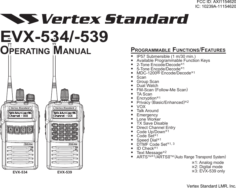 EVX-539ABCD14PQRS WXYZGHIABCJKLTUVDEFMNODEL567890#23?CXLOKProgrammable Functions/Features IP57Submersible(1m/30min.) AvailableProgrammableFunctionKeys 2-ToneEncode/Decodeø1 5-ToneEncode/Decodeø1 MDC-1200®Encode/Decodeø1 Scan GroupScan DualWatch FM-Scan(Follow-MeScan) TAScan Encryptionø1 Privacy(Basic/Enhanced)ø2 VOX TalkAround Emergency LoneWorker TXSaveDisable DirectChannelEntry CodeUp/Downø1 CodeSetø1 SpeedDialø1 DTMFCodeSetø1,3 IDCheckø1 TextMessageø2 ARTSTMø1/ARTSIITM(AutoRangeTranspondSystem)ø1:Analogmodeø2:Digitalmodeø3:EVX-539onlyEVX-534AB C DEVX-534 EVX-539EVX-534/-539oPerating manualFCC ID: AXI1154620IC: 10239A-11154620Vertex Standard LMR, Inc.