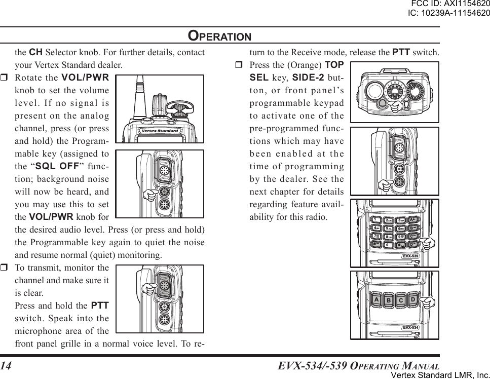 EVX-534/-539 OpErating Manual14oPerationtheCHSelectorknob.Forfurtherdetails,contactyourVertexStandarddealer.r RotatetheVOL/PWRknobtosetthevolumele vel . If no si gna l ispresentontheanalogchannel, press (or pressandhold)theProgram-mable key (assigned tothe “sql oFF” func-tion;backgroundnoisewillnowbeheard,andyou may use this to settheVOL/PWRknobforthedesiredaudiolevel.Press(orpressandhold)theProgrammablekeyagaintoquietthenoiseandresumenormal(quiet)monitoring.r Totransmit,monitorthechannelandmakesureitisclear. Press and hold the PTTswitch. Speak into themicrophoneareaofthefrontpanel grille in a normalvoice level.Tore-turntotheReceivemode,releasethePTTswitch.r Pressthe(Orange)TOP SEL key, SIDE-2 but-to n , or f r o n t p a n e l ’sprogrammablekeypadtoactivateoneofthepre-programmedfunc-tionswhichmayhavebeenenabledatthetimeofprogrammingby the dealer. See thenextchapterfordetailsregardingfeature avail-abilityforthisradio.EVX-539ABCD14PQRS WXYZGHIABCJKLTUVDEFMNODEL567890#23?CXLOKEVX-534AB C DFCC ID: AXI1154620IC: 10239A-11154620Vertex Standard LMR, Inc.
