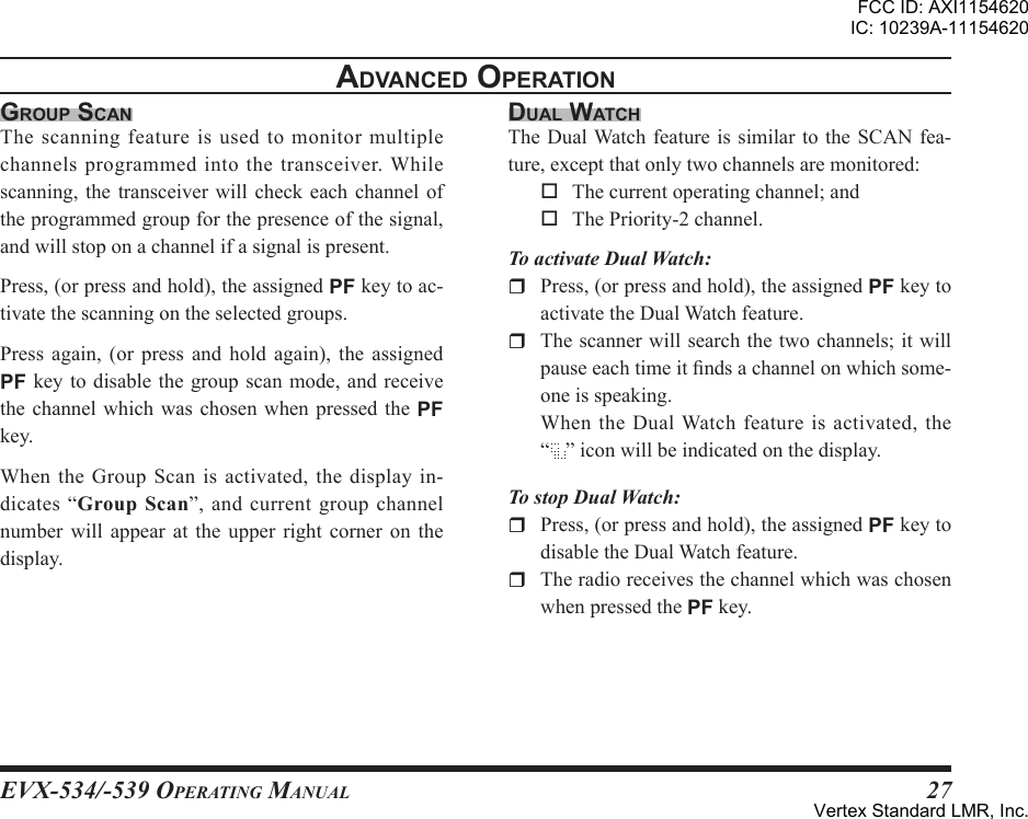 EVX-534/-539 OpErating Manual27grouP scanThescanningfeatureisusedtomonitormultiplechannelsprogrammedinto thetransceiver.Whilescanning,thetransceiver will check each channel oftheprogrammedgroupforthepresenceofthesignal,andwillstoponachannelifasignalispresent.Press,(orpressandhold),theassignedPFkeytoac-tivatethescanningontheselectedgroups.Press again, (or press and hold again), the assignedPFkey todisablethe group scanmode,and receivethechannel which was chosen when pressedthePFkey.WhentheGroupScanisactivated,thedisplayin-dicates“”,andcurrentgroupchannelnumber will appear at the upper right corner on thedisplay.adVanced oPerationdual WatchTheDualWatchfeatureissimilar to theSCANfea-ture,exceptthatonlytwochannelsaremonitored: Thecurrentoperatingchannel;and ThePriority-2channel.To activate Dual Watch:r Press,(orpressandhold),theassignedPFkeytoactivatetheDualWatchfeature.r Thescannerwillsearchthetwochannels;itwillpauseeachtimeitndsachannelonwhichsome-oneisspeaking. WhentheDualWatchfeatureisactivated,the“ ”iconwillbeindicatedonthedisplay.To stop Dual Watch:r Press,(orpressandhold),theassignedPFkeytodisabletheDualWatchfeature.r TheradioreceivesthechannelwhichwaschosenwhenpressedthePFkey.FCC ID: AXI1154620IC: 10239A-11154620Vertex Standard LMR, Inc.